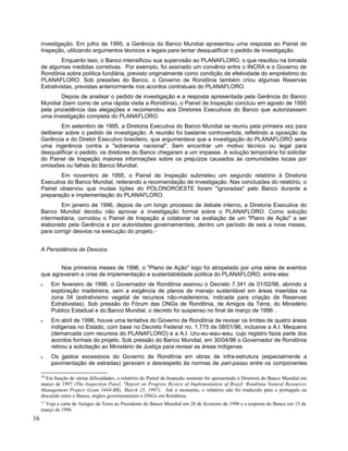 investigação. Em julho de 1995, a Gerência do Banco Mundial apresentou uma resposta ao Painel de
Inspeção, utilizando argumentos técnicos e legais para tentar desqualificar o pedido de investigação.
Enquanto isso, o Banco intensificou sua supervisão ao PLANAFLORO, o que resultou na tomada
de algumas medidas corretivas. Por exemplo, foi assinado um convênio entre o INCRA e o Governo de
Rondônia sobre política fundiária, previsto originalmente como condição de efetividade do empréstimo do
PLANAFLORO. Sob pressões do Banco, o Governo de Rondônia também criou algumas Reservas
Extrativistas, previstas anteriormente nos acordos contratuais do PLANAFLORO.
Depois de analisar o pedido de investigação e a resposta apresentada pela Gerência do Banco
Mundial (bem como de uma rápida visita a Rondônia), o Painel de Inspeção concluiu em agosto de 1995
pela procedência das alegações e recomendou aos Diretores Executivos do Banco que autorizassem
uma investigação completa do PLANAFLORO.
Em setembro de 1995, a Diretoria Executiva do Banco Mundial se reuniu pela primeira vez para
deliberar sobre o pedido de investigação. A reunião foi bastante controvertida, refletindo a oposição da
Gerência e do Diretor Executivo brasileiro, que argumentava que a investigação do PLANAFLORO seria
uma ingerência contra a "soberania nacional". Sem encontrar um motivo técnico ou legal para
desqualificar o pedido, os diretores do Banco chegaram a um impasse. A solução temporária foi solicitar
do Painel de Inspeção maiores informações sobre os prejuízos causados às comunidades locais por
omissões ou falhas do Banco Mundial.
Em novembro de 1995, o Painel de Inspeção submeteu um segundo relatório à Diretoria
Executiva do Banco Mundial, reiterando a recomendação de investigação. Nas conclusões do relatório, o
Painel observou que muitas lições do POLONOROESTE foram "ignoradas" pelo Banco durante a
preparação e implementação do PLANAFLORO.
Em janeiro de 1996, depois de um longo processo de debate interno, a Diretoria Executiva do
Banco Mundial decidiu não aprovar a investigação formal sobre o PLANAFLORO. Como solução
intermediária, convidou o Painel de Inspeção a colaborar na avaliação de um "Plano de Ação" a ser
elaborado pela Gerência e por autoridades governamentais, dentro um período de seis a nove meses,
para corrigir desvios na execução do projeto.10
A Persistência de Desvios
Nos primeiros meses de 1996, o "Plano de Ação" logo foi atropelado por uma série de eventos
que agravaram a crise de implementação e sustentabilidade política do PLANAFLORO, entre eles:
• Em fevereiro de 1996, o Governador de Rondônia assinou o Decreto 7.341 de 01/02/96, abrindo a
exploração madeireira, sem a exigência de planos de manejo sustentável em áreas inseridas na
zona 04 (extrativismo vegetal de recursos não-madeireiros, indicada para criação de Reservas
Extrativistas). Sob pressão do Fórum das ONGs de Rondônia, de Amigos da Terra, do Ministério
Publico Estadual e do Banco Mundial, o decreto foi suspenso no final de março de 199611
.
• Em abril de 1996, houve uma tentativa do Governo de Rondônia de revisar os limites de quatro áreas
indígenas no Estado, com base no Decreto Federal no. 1.775 de 08/01/96, inclusive a A.I. Mequens
(demarcada com recursos do PLANAFLORO) e a A.I. Uru-eu-wau-wau, cujo registro fazia parte dos
acordos formais do projeto. Sob pressão do Banco Mundial, em 30/04/96 o Governador de Rondônia
retirou a solicitação ao Ministério de Justiça para revisar as áreas indígenas.
• Os gastos excessivos do Governo de Rondônia em obras de infra-estrutura (especialmente a
pavimentação de estradas) geravam o desrespeito às normas de pari-passu entre os componentes
10
Em função de várias dificuldades, o relatório do Painel de Inspeção somente foi apresentado à Diretoria do Banco Mundial em
março de 1997 (The Inspection Panel, "Report on Progress Review of Implementation of Brazil: Rondônia Natural Resources
Management Project (Loan 3444-BR), March 25, 1997). Até o momento, o relatório não foi traduzido para o português ou
discutido entre o Banco, órgãos governamentais e ONGs em Rondônia.
11
Veja a carta de Amigos da Terra ao Presidente do Banco Mundial em 28 de fevereiro de 1996 e a resposta do Banco em 15 de
março de 1996.
16
 