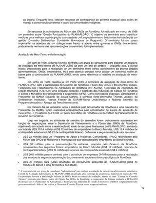 do projeto. Enquanto isso, faltavam recursos de contrapartida do governo estadual para ações de
manejo e conservação ambiental e apoio às comunidades indígenas.
Em resposta às solicitações do Fórum das ONGs de Rondônia, foi realizado em março de 1996
um seminário sobre "Gestão Participativa do PLANAFLORO". O objetivo do seminário seria identificar
medidas para melhorar a participação da sociedade civil, especialmente no âmbito das instituições de co-
gestão (Conselho Deliberativo, Comissões Normativas de Programa). O seminário foi um passo
importante na abertura de um diálogo mais franco e aberto entre governo e ONGs. No entanto,
praticamente nenhuma das recomendações do seminário foi implementada.
Avaliação de Meio-Termo e Reformulação
Em abril de 1996, o Banco Mundial contratou um grupo de consultores para elaborar um relatório
de avaliação de meio-termo do PLANAFLORO (já com um ano de atraso).12
Enquanto isso, o Banco
iniciou preparativos para a realização de um seminário entre vários stakeholders do projeto (órgãos
governamentais, ONGs, empresários, etc.) cujo objetivo principal seria buscar um consenso sobre as
bases para a continuidade do PLANAFLORO, tendo como referência o relatório de avaliação de meio-
termo.
Em junho de 1996, realizou-se em Porto Velho o seminário de avaliação de meio-termo do
PLANAFLORO, com a participação do Governo de Rondônia, Fórum das ONGs e Movimentos Sociais,
Federação dos Trabalhadores na Agricultura de Rondônia (FETAGRO), Federação da Agricultura do
Estado Rondônia (FAERON, uma entidade patronal), Federação das Indústrias do Estado de Rondônia
(FIERO) e Ministério do Planejamento e Orçamento (MPO). Como convidados especiais, participaram o
Presidente do IBAMA Eduardo de Souza Martins, o cientista norte-americano Thomas Lovejoy, da
Smithsonian Institution, Patricia Feeney da OXFAM-Reino Unido/Irlanda e Roberto Smeraldi do
Programa Amazônia - Amigos da Terra Internacional.
No primeiro dia do seminário, após a abertura pelo Governador de Rondônia e uma palestra do
Presidente do IBAMA, foram realizadas apresentações pelo coordenador da equipe de avaliação de
meio-termo, o Presidente da FIERO, o Fórum das ONGs de Rondônia e o Secretário de Planejamento do
Governo de Rondônia.
Logo em seguida, as atividades de plenária do seminário foram praticamente suspensas em
função de negociações entre o Secretário de Planejamento e o Fórum das ONGs de Rondônia,
objetivando um acordo sobre a realocação do saldo de recursos financeiros do PLANAFLORO, somando
um total de US$ 110,4 milhões (US$ 72 milhões do empréstimo do Banco Mundial, US$ 16.4 milhões de
contrapartida estadual e US$ 22 de contrapartida federal). Definiu-se a seguinte alocação dos recursos:
• US$ 22 milhões para um "Programa de Apoio a Iniciativas Comunitárias” (PAIC) reivindicado pelo
Fórum das ONGs de Rondônia e financiado na sua totalidade pelo empréstimo do Banco Mundial.
• US$ 30 milhões para a pavimentação de estradas, proposta pelo Governo de Rondônia,
provenientes das seguintes fontes: empréstimo do Banco Mundial (US$ 12 milhões), recursos de
contrapartida federal (US$ 14 milhões) e recursos de contrapartida estadual (US$ 4 milhões).
• US$ 20,6 milhões para o contrato com o consórcio de empresas DHV/Tecnosolo para a realização
dos estudos da segunda aproximação do zoneamento sócio-econômico-ecológico de Rondônia.
• US$ 23 milhões para outras atividades do componente ambiental do PLANAFLORO (US$ 13
milhões do Banco e US$ 10 milhões do Estado);
12
A contratação de um grupo de consultores "independentes" para realizar a avaliação de meio-termo efetivamente substituiu o
Comitê de Avaliação Independente do PLANAFLORO, desativado após a entrega de seu primeiro relatório em março de 1994.
Em princípio, haveria a participação indireta de ONGs locais no estudo de avaliação, através de uma "Câmara de Consulta
Técnica" proposta pelo Banco. Além do Fórum das ONGs de Rondônia, a composição da Câmara incluiria a FETAGRO
(Federação dos Trabalhadores na Agricultura), a Federação das Indústrias do Estado de Rondônia (FIERO) e representantes dos
governos estadual e federal. Na prática, a Câmara de Consulta Técnica nunca se operacionalizou.
17
 