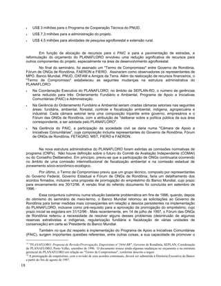 • US$ 3 milhões para o Programa de Cooperação Técnica do PNUD.
• US$ 7,3 milhões para a administração do projeto.
• US$ 4,5 milhões para atividades de pesquisa agroflorestal e extensão rural.
Em função da alocação de recursos para o PAIC e para a pavimentação de estradas, a
reformulação do orçamento do PLANAFLORO envolveu uma redução significativa de recursos para
outros componentes do projeto, especialmente na área de desenvolvimento agroflorestal.
No final do seminário, foi assinado um "Termo de Compromisso" entre Governo de Rondônia,
Fórum de ONGs de Rondônia, FAERON e FIERO. Assinaram como observadores os representantes de
MPO, Banco Mundial, PNUD, OXFAM e Amigos da Terra. Além da realocação de recursos financeiros, o
"Termo de Compromisso" estabeleceu as seguintes mudanças na estrutura administrativa do
PLANAFLORO:
• Na Coordenação Executiva do PLANAFLORO, no âmbito da SEPLAN-RO, o número de gerências
seria reduzido para três: Ordenamento Fundiário e Ambiental, Programa de Apoio a Iniciativas
Comunitárias (PAIC) e Administração.
• Na Gerência do Ordenamento Fundiário e Ambiental seriam criadas câmaras setoriais nas seguintes
áreas: fundiária, ambiental, florestal, controle e fiscalização ambiental, indígena, agropecuária e
industrial. Cada câmara setorial teria uma composição tripartite entre governo, empresários e o
Fórum das ONGs de Rondônia, com a atribuição de "deliberar sobre a política pública da sua área
correspondente, a ser adotada pelo PLANAFLORO".
• Na Gerência do PAIC, a participação da sociedade civil se daria numa "Câmara de Apoio a
Iniciativas Comunitárias", cuja composição incluiria representantes do Governo de Rondônia, Fórum
de ONGs de Rondônia, FETAGRO, MST, FIERO e FAERON.
Na nova estrutura administrativa do PLANAFLORO foram extintas as comissões normativas de
programa (CNPs). Não houve definição sobre o futuro do Comitê de Avaliação Independente (COMAI)
ou do Conselho Deliberativo. Em princípio, previu-se que a participação de ONGs continuaria ocorrendo
no âmbito de uma comissão interinstitucional de fiscalização ambiental e na comissão estadual de
zoneamento sócio-econômico-ecológico.
Por último, o Termo de Compromisso previu que um grupo técnico, composto por representantes
do Governo Federal, Governo Estadual e Fórum de ONGs de Rondônia, faria um detalhamento dos
acordos firmados, inclusive uma proposta de prorrogação do empréstimo do Banco Mundial, cujo prazo
para encerramento era 30/12/96. A versão final do referido documento foi concluída em setembro de
1996.13
Essa conjuntura culminou numa situação bastante problemática em fins de 1996, quando, depois
do otimismo do seminário de meio-termo, o Banco Mundial retomou as solicitações ao Governo de
Rondônia para tomar medidas mais conseqüentes em relação a desvios persistentes na implementação
do PLANAFLORO, inclusive como pré-requisito para a aprovação da prorrogação do empréstimo, cujo
prazo inicial se esgotara em 31/12/9614
. Mais recentemente, em 14 de julho de 1997, o Fórum das ONGs
de Rondônia reiterou a necessidade de resolver alguns desses problemas (desintrusão de algumas
reservas extrativistas e indígenas, regularização fundiária e fiscalização de várias unidades de
conservação) em carta ao Presidente do Banco Mundial.
Também no que diz respeito à implementação do Programa de Apoio a Iniciativas Comunitárias
(PAIC), surgem importantes questões referentes, entre outras coisas, a sua capacidade de promover o
13
"PLANAFLORO: Proposta de Revisão/Prorrogação, Empréstimo nº 3444-BR", Governo de Rondônia, SEPLAN, Coordenação
do PLANAFLORO, Porto Velho, setembro de 1996. O documento trouxe ainda algumas mudanças no orçamento e na estrutura
gerencial do PLANAFLORO em relação ao "Termo de Compromisso", conforme descrito a seguir.
14
A prorrogação do empréstimo, com a revisão de seus acordos contratuais, deverá ser submetida à Diretoria Executiva do Banco
a partir do fim de agosto de 1997.
18
 