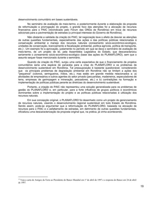 desenvolvimento comunitário em bases sustentáveis.
No seminário de avaliação de meio-termo, e posteriormente durante a elaboração da proposta
de reformulação e prorrogação do projeto, o grande foco das atenções foi a alocação de recursos
financeiros para o PAIC (reivindicado pelo Fórum das ONGs de Rondônia) em troca de recursos
adicionais para a pavimentação de estradas (o principal interesse do Governo de Rondônia).
Não obstante a validade da criação do PAIC, tal negociação teve o efeito de desviar as atenções
de outras questões fundamentais, especialmente das ações e das políticas públicas relacionadas à
conservação ambiental e manejo dos recursos naturais (zoneamento sócio-econômico-ecológico,
unidades de conservação, licenciamento e fiscalização ambiental, política agrícola, política de transporte,
etc.)15
. Um exemplo foi a aprovação, justamente no período em que se dava o seminário de avaliação de
meio-termo, de um projeto de lei, pela Assembléia Legislativa do Estado, que descaracterizou
seriamente o zoneamento sócio-econômico-ecológico (base das ações do PLANAFLORO), sem que o
assunto sequer fosse mencionado durante o seminário.
Quando da criação do PAIC, surgiu uma certa expectativa de que o financiamento de projetos
comunitários seria uma espécie de panacéia para a crise do PLANAFLORO e os problemas de
desenvolvimento sustentável em Rondônia. Tal pressuposição é bastante questionável, considerando
que os principais problemas de degradação ambiental em Rondônia não se limitam a ações dos
"pequenos" (colonos, seringueiros, índios, etc.), mas estão em grande medida relacionados a: a)
atividades de empresários e outros agentes do setor privado (pecuaristas, madeireiros, especuladores de
terra, empresas de garimpagem e mineração, pescadores, etc.) e b) contradições na formação e
implementação de políticas públicas perante as diretrizes do desenvolvimento sustentável.
Portanto, a criação do PAIC não representou uma solução generalizada para os problemas de
gestão do PLANAFLORO e, em particular, para a forte influência de grupos políticos e econômicos
dominantes sobre a implementação do projeto e as políticas públicas relacionadas à utilização dos
recursos naturais.
Em sua concepção original, o PLANAFLORO foi desenhado como um projeto de gerenciamento
de recursos naturais, visando o desenvolvimento regional sustentável em todo Estado de Rondônia.
Sendo assim, pode-se argumentar que a reformulação do PLANAFLORO, baseada na alocação de
recursos para o PAIC e o asfaltamento de estradas, em detrimento de outras questões fundamentais,
oficializou uma descaracterização da proposta original que, na prática, já vinha acontecendo.
15
Veja a carta de Amigos da Terra ao Presidente do Banco Mundial em 1º de abril de 1997 e a resposta do Banco em 24 de abril
de 1997.
19
 