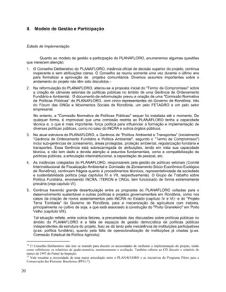 II. Modelo de Gestão e Participação
Estado de Implementação
Quanto ao modelo de gestão e participação do PLANAFLORO, enumeramos algumas questões
que merecem atenção:
1. O Conselho Deliberativo do PLANAFLORO, instância oficial de decisão superior do projeto, continua
inoperante e sem atribuições claras. O Conselho se reuniu somente uma vez durante o último ano
para formalizar a aprovação de projetos comunitários. Diversos assuntos importantes sobre o
andamento do projeto não têm sido discutidos.16
2. Na reformulação do PLANAFLORO, alterou-se a proposta inicial do "Termo de Compromisso" sobre
a criação de câmaras setoriais de políticas públicas no âmbito de uma Gerência de Ordenamento
Fundiário e Ambiental. O documento de reformulação previu a criação de uma "Comissão Normativa
de Políticas Públicas" do PLANAFLORO, com cinco representantes do Governo de Rondônia, três
do Fórum das ONGs e Movimentos Sociais de Rondônia, um pelo FETAGRO e um pelo setor
empresarial.
No entanto, a "Comissão Normativa de Políticas Públicas" sequer foi instalada até o momento. De
qualquer forma, é improvável que uma comissão restrita ao PLANAFLORO tenha a capacidade
técnica e, o que é mais importante, força política para influenciar a formação e implementação de
diversas políticas públicas, como no caso do INCRA e outros órgãos públicos.
3. Na atual estrutura do PLANAFLORO, a Gerência de "Política Ambiental e Transportes" (inicialmente
“Gerência de Ordenamento Fundiário e Política Ambiental", segundo o "Termo de Compromisso")
inclui sub-gerências de zoneamento, áreas protegidas, proteção ambiental, regularização fundiária e
transportes. Essa Gerência está sobrecarregada de atribuições, tendo em vista sua capacidade
técnica, e não tem dado a devida atenção a assuntos fundamentais, como a compatibilização de
políticas públicas, a articulação interinstitucional, a capacitação de pessoal, etc.
4. As instâncias colegiadas do PLANAFLORO, responsáveis pela gestão de políticas setoriais (Comitê
Interinstitucional de Fiscalização Ambiental e Comissão de Zoneamento Sócio-Econômico-Ecológico
de Rondônia), continuam frágeis quanto à procedimentos técnicos, representatividade da sociedade
e sustentabilidade política (veja capítulos IV e VII, respectivamente). O Grupo de Trabalho sobre
Política Fundiária, envolvendo INCRA, ITERON e ONGs, tem funcionado de forma extremamente
precária (veja capítulo VI).
5. Continua havendo grande desarticulação entre as propostas do PLANAFLORO voltadas para o
desenvolvimento sustentável e outras políticas e projetos governamentais em Rondônia, como nos
casos da criação de novos assentamentos pelo INCRA no Estado (capítulo IV e VI)17
e do "Projeto
Terra Tombada" do Governo de Rondônia, para a mecanização da agricultura com tratores,
principalmente no cultivo de soja, e que está associado à construção do "Porto Graneleiro" em Porto
Velho (capítulo VIII).
Tal situação reflete, entre outros fatores, a precariedade das discussões sobre políticas públicas no
âmbito do PLANAFLORO e a falta de espaços de gestão democrática de políticas públicas
independentes da estrutura do projeto. Isso se dá tanto pela inexistência de instituições participativas
(p.ex. política fundiária), quanto pela falta de operacionalização de instituições já criadas (p.ex.
Comissão Estadual de Política Agrícola).
16
O Conselho Deliberativo não tem se reunido para discutir as necessidades de melhorar a implementação do projeto, tendo
como referências os relatórios de ajuda-memória, monitoramento e avaliação. Também caberia ao CD discutir o relatório de
março de 1997 do Painel de Inspeção.
17
Vale ressaltar a necessidade de uma maior articulação entre o PLANAFLORO e as iniciativas do Programa Piloto para a
Conservação das Florestas Brasileiras (PP/G-7).
20
 