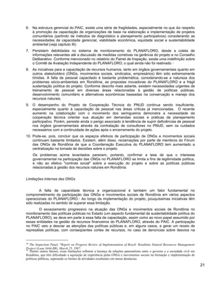 6. Na estrutura gerencial do PAIC, existe uma série de fragilidades, especialmente no que diz respeito
à promoção da capacitação de organizações de base na elaboração e implementação de projetos
comunitários (partindo de métodos de diagnóstico e planejamento participativos) considerando as
necessidades de capacidade gerencial, viabilidade econômica, equidade social e sustentabilidade
ambiental (veja capítulo III).
7. Persistem debilidades no sistema de monitoramento do PLANAFLORO, desde a coleta de
informações relevantes até a discussão de medidas corretivas na gerência do projeto e no Conselho
Deliberativo. Conforme mencionado no relatório do Painel de Inspeção, existe uma indefinição sobre
o Comitê de Avaliação Independente do PLANAFLORO, o qual ainda não foi reativado.18
8. As iniciativas para a capacitação de recursos humanos, tanto em órgãos governamentais quanto em
outros stakeholders (ONGs, movimentos sociais, sindicatos, empresários) têm sido extremamente
tímidas. A falta de pessoal capacitado é bastante problemática, considerando-se a natureza dos
problemas sócio-ambientais em Rondônia, as propostas inovadoras do PLANAFLORO e a frágil
sustentação política do projeto. Conforme descrito mais adiante, existem necessidades urgentes de
treinamento de pessoal em diversas áreas relacionadas à gestão de políticas públicas,
desenvolvimento comunitário e alternativas econômicas baseadas na conservação e manejo dos
recursos naturais.
9. O desempenho do Projeto de Cooperação Técnica do PNUD continua sendo insuficiente,
especialmente quanto à capacitação de pessoal nas áreas críticas já mencionadas. O recente
aumento na colaboração com o movimento dos seringueiros demonstra a necessidade da
cooperação técnica orientar sua atuação em demandas sociais e práticas de planejamento
participativo. Porém, persiste ainda o perigo associado à tendência de suprir deficiências de pessoal
nos órgãos governamentais através da contratação de consultores no PNUD, sem os cuidados
necessários com a continuidade de ações após o encerramento do projeto.
10. Pode-se, pois, concluir que os espaços efetivos de participação de ONGs e movimentos sociais
continuam bastante limitados. Existem, além disso, reclamações por parte de membros do Fórum
das ONGs de Rondônia de que a Coordenação Executiva do PLANAFLORO tem aumentado a
centralização na tomada de decisões sobre o projeto.
Os problemas acima levantados parecem, portanto, confirmar a tese de que o interesse
governamental na participação das ONGs no PLANAFLORO se limita a fins de legitimidade política,
e não ao efetivo "controle social" sobre a execução do projeto e sobre as políticas públicas
relacionadas à gestão dos recursos naturais em Rondônia.
Limitações Internas das ONGs
A falta de capacidade técnica e organizacional é também um fator fundamental no
comprometimento da participação das ONGs e movimentos sociais de Rondônia em vários aspectos
operacionais do PLANAFLORO.19
Ao longo da implementação do projeto, pouquíssimas iniciativas têm
sido realizadas no sentido de superar essa limitação.
O esvaziamento progressivo na atuação das ONGs e movimentos sociais de Rondônia no
monitoramento das políticas públicas no Estado (um aspecto fundamental da sustentabilidade política do
PLANAFLORO), se deve em parte à essa falta de capacitação, assim como ao novo papel assumido por
essas entidades na gestão de recursos financeiros do PLANAFLORO, através do PAIC. A participação
no PAIC veio a desviar as atenções das políticas públicas e, em alguns casos, a gerar um receio de
represálias políticas, com conseqüentes cortes de recursos, no caso de denúncias sobre desvios na
18
The Inspection Panel, "Report on Progress Review of Implementation of Brazil: Rondônia Natural Resources Management
Project (Loan 3444-BR), March 25, 1997.
19
Dentre outros fatores, essas limitações refletem a herança de relações paternalistas entre o governo e a sociedade civil em
Rondônia, que têm dificultado a aquisição de experiência pelas ONGs e movimentos sociais na formação e implementação de
políticas públicas, superando os limites de atividades resultantes em meras denúncias.
21
 