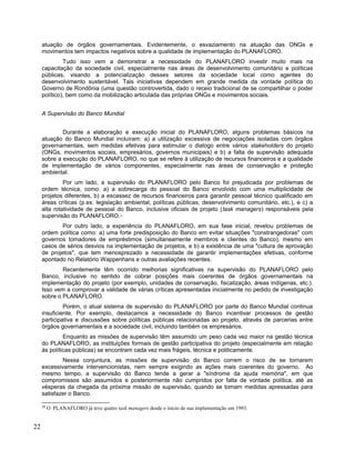 atuação de órgãos governamentais. Evidentemente, o esvaziamento na atuação das ONGs e
movimentos tem impactos negativos sobre a qualidade de implementação do PLANAFLORO.
Tudo isso vem a demonstrar a necessidade do PLANAFLORO investir muito mais na
capacitação da sociedade civil, especialmente nas áreas de desenvolvimento comunitário e políticas
públicas, visando a potencialização desses setores da sociedade local como agentes do
desenvolvimento sustentável. Tais iniciativas dependem em grande medida da vontade política do
Governo de Rondônia (uma questão controvertida, dado o receio tradicional de se compartilhar o poder
político), bem como da mobilização articulada das próprias ONGs e movimentos sociais.
A Supervisão do Banco Mundial
Durante a elaboração e execução inicial do PLANAFLORO, alguns problemas básicos na
atuação do Banco Mundial incluíram: a) a utilização excessiva de negociações isoladas com órgãos
governamentais, sem medidas efetivas para estimular o dialogo entre vários stakeholders do projeto
(ONGs, movimentos sociais, empresários, governos municipais) e b) a falta de supervisão adequada
sobre a execução do PLANAFLORO, no que se refere à utilização de recursos financeiros e a qualidade
de implementação de vários componentes, especialmente nas áreas de conservação e proteção
ambiental.
Por um lado, a supervisão do PLANAFLORO pelo Banco foi prejudicada por problemas de
ordem técnica, como: a) a sobrecarga do pessoal do Banco envolvido com uma multiplicidade de
projetos diferentes, b) a escassez de recursos financeiros para garantir pessoal técnico qualificado em
áreas críticas (p.ex. legislação ambiental, políticas públicas, desenvolvimento comunitário, etc.), e c) a
alta rotatividade de pessoal do Banco, inclusive oficiais de projeto (task managers) responsáveis pela
supervisão do PLANAFLORO.20
Por outro lado, a experiência do PLANAFLORO, em sua fase inicial, revelou problemas de
ordem política como: a) uma forte predisposição do Banco em evitar situações "constrangedoras" com
governos tomadores de empréstimos (simultaneamente membros e clientes do Banco), mesmo em
casos de sérios desvios na implementação de projetos, e b) a existência de uma "cultura de aprovação
de projetos", que tem menosprezado a necessidade de garantir implementações efetivas, conforme
apontado no Relatório Wappenhans e outras avaliações recentes.
Recentemente têm ocorrido melhorias significativas na supervisão do PLANAFLORO pelo
Banco, inclusive no sentido de cobrar posições mais coerentes de órgãos governamentais na
implementação do projeto (por exemplo, unidades de conservação, fiscalização, áreas indígenas, etc.).
Isso vem a comprovar a validade de várias críticas apresentadas inicialmente no pedido de investigação
sobre o PLANAFLORO.
Porém, o atual sistema de supervisão do PLANAFLORO por parte do Banco Mundial continua
insuficiente. Por exemplo, destacamos a necessidade do Banco incentivar processos de gestão
participativa e discussões sobre políticas públicas relacionadas ao projeto, através de parcerias entre
órgãos governamentais e a sociedade civil, incluindo também os empresários.
Enquanto as missões de supervisão têm assumido um peso cada vez maior na gestão técnica
do PLANAFLORO, as instituições formais de gestão participativa do projeto (especialmente em relação
às políticas públicas) se encontram cada vez mais frágeis, técnica e politicamente.
Nessa conjuntura, as missões de supervisão do Banco correm o risco de se tornarem
excessivamente intervencionistas, nem sempre exigindo as ações mais coerentes do governo. Ao
mesmo tempo, a supervisão do Banco tende a gerar a "síndrome da ajuda memória", em que
compromissos são assumidos e posteriormente não cumpridos por falta de vontade política, até as
vésperas da chegada da próxima missão de supervisão, quando se tomam medidas apressadas para
satisfazer o Banco.
20
O PLANAFLORO já teve quatro task managers desde o início de sua implementação em 1993.
22
 