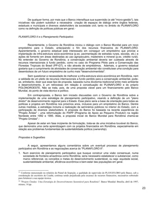 De qualquer forma, por mais que o Banco intensifique sua supervisão (e até "micro-gestão"), tais
iniciativas não podem substituir a necessária criação de espaços de diálogo entre órgãos federais,
estaduais e municipais e diversos stakeholders da sociedade civil, tanto no âmbito do PLANAFLORO
como na definição de políticas públicas em geral.21
PLANAFLORO II e o Planejamento Participativo
Recentemente, o Governo de Rondônia iniciou o diálogo com o Banco Mundial para um novo
empréstimo para o Estado, antecipando o fim dos recursos financeiros do PLANAFLORO.
Aparentemente, o governo estadual está interessado em conseguir um empréstimo que priorize a
implantação de infra-estrutura sócio-econômica (p.ex. pavimentação de estradas rurais, escolas, etc.) e
ações de fomento em áreas destinadas ao uso agropecuário, madeireiro e mineral (p.ex. crédito rural).
No entender do Governo de Rondônia, a conservação ambiental deveria ser custeada através de
recursos internacionais à fundo perdido, como no caso do Programa Piloto para a Conservação das
Florestas Tropicais do Brasil (PP-G7), e não através de empréstimos. Ademais, o governo estadual
gostaria que o cumprimento de atividades de conservação ambiental não constituísse uma condição para
desembolsos de um futuro empréstimo de cunho mais "desenvolvimentista".
Sem questionar a necessidade de melhorar a infra-estrutura sócio-econômica em Rondônia, nem
a validade de um pleito de recursos internacionais a fundo perdido para a conservação ambiental, pode-
se, entretanto, dizer que esse tipo de proposta, baseada numa dicotomia tradicional entre meio ambiente
e desenvolvimento, é um retrocesso em relação à conceituação do PLANAFLORO e do próprio
POLONOROESTE. Não se trata, pois, de uma proposta viável para um financiamento pelo Banco
Mundial, do ponto de vista técnico e político.
Em contraproposta, o Banco tem iniciado discussões com o Governo de Rondônia sobre a
implementação de uma estratégia de planejamento participativo, visando a definição de um "plano
diretor" de desenvolvimento regional para o Estado. Esse plano seria a base de orientação para todas as
políticas e projetos em Rondônia nos próximos anos, inclusive para um empréstimo do Banco. Dentre
outras medidas, a estratégia incluiria a realização de seminários públicos no interior do Estado, com a
participação de diversos stakeholders. A proposta do Banco foi baseada na recente experiência do
"Projeto Áridas" - uma reformulação do PAPP (Programa de Apoio ao Pequeno Produtor) na região
Nordeste entre 1992 e 1995. Aliás, a proposta inicial do Banco Mundial para Rondônia chama-se
"Projeto Úmidas".22
Apesar de estar em fase incipiente de formulação, trata-se de uma iniciativa louvável do Banco,
que demonstra uma certa aprendizagem com os projetos financiados em Rondônia, especialmente em
relação aos problemas fundamentais de sustentabilidade política (ownership).
Propostas e Sugestões
A seguir, apresentamos alguns comentários sobre um eventual processo de planejamento
participativo em Rondônia e as negociações acerca do "PLANAFLORO II":
1. Num exercício de planejamento participativo que busque construir uma visão consensual, numa
sociedade de fronteira amazônica como Rondônia, seria necessário estabelecer e substanciar, como
marco referencial, os conceitos e metas do desenvolvimento sustentável, ou seja: equidade social,
sustentabilidade ambiental, eficiência econômica e bem-estar das populações em geral.
21
Conforme mencionado no relatório do Painel de Inspeção, a qualidade de supervisão do PLANAFLORO pelo Banco, sob a
coordenação do escritório de Cuiabá, continua sendo prejudicada pela escassez de recursos financeiros, necessários sobretudo
para fortalecer a sua equipe técnica.
22
"Projeto Úmidas: Uma Estratégia de Desenvolvimento Sustentável para Rondônia", Banco Mundial: Brasília, abril de 1997,
mimeo, 14 pp.
23
 