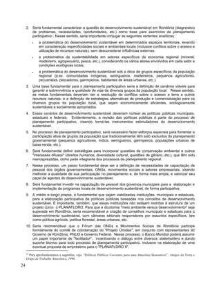 2. Seria fundamental caracterizar a questão do desenvolvimento sustentável em Rondônia (diagnóstico
de problemas, necessidades, oportunidades, etc.) como base para exercícios de planejamento
participativo23
. Nesse sentido, seria importante conjugar as seguintes vertentes analíticas:
• a problemática do desenvolvimento sustentável em determinados espaços territoriais, levando
em consideração especificidades sociais e ambientais locais (inclusive conflitos sobre o acesso e
utilização de recursos naturais), sem desconsiderar influências externas;
• a problemática da sustentabilidade em setores específicos da economia regional (mineral,
madeireiro, agropecuário, pesca, etc.), considerando os vários atores envolvidos em cada setor e
condições ecológicas locais;
• a problemática do desenvolvimento sustentável sob a ótica de grupos específicos da população
regional (p.ex. comunidades indígenas, seringueiros, madeireiros, pequenos agricultores,
pecuaristas, pescadores, garimpeiros, habitantes de áreas urbanas, etc.).
3. Uma base fundamental para o planejamento participativo seria a definição de cenários viáveis para
garantir a sobrevivência e qualidade de vida de diversos grupos da população local. Nesse sentido,
as metas fundamentais deveriam ser a resolução de conflitos sobre o acesso a terra e outros
recursos naturais, e a definição de estratégias alternativas de produção e comercialização para os
diversos grupos da população local, que sejam economicamente eficientes, ecologicamente
sustentáveis e socialmente apropriados.
4. Esses cenários de desenvolvimento sustentável deveriam nortear as políticas públicas municipais,
estaduais e federais. Evidentemente, a revisão das políticas públicas é parte do processo de
planejamento participativo, visando torná-las instrumentos estimuladores do desenvolvimento
sustentável.
5. No processo de planejamento participativo, será necessário fazer esforços especiais para fomentar a
participação ativa de grupos da população que tradicionalmente têm sido excluídos do planejamento
governamental (pequenos agricultores, índios, seringueiros, garimpeiros, populações urbanas de
baixa renda, etc.).
6. Será fundamental definir estratégias para incorporar questões de conservação ambiental e outros
"interesses difusos" (direitos humanos, diversidade cultural, questões de gênero, etc.), que têm sido
menosprezadas, como parte integrante dos processos de planejamento regional.
7. Nesse processo, um passo fundamental deve ser a definição de necessidades de capacitação de
pessoal dos órgãos governamentais, ONGs, movimentos sociais e setores empresariais, visando
melhorar a qualidade de sua participação no planejamento e, de forma mais ampla, e valorizar seu
papel de agentes do desenvolvimento sustentável.
8. Será fundamental investir na capacitação de pessoal dos governos municipais para a elaboração e
implementação de programas locais de desenvolvimento sustentável, de forma participativa.
9. A médio e longo prazos, é fundamental que sejam viabilizadas instituições, municipais e estaduais,
para a elaboração participativa de políticas públicas baseadas nos conceitos de desenvolvimento
sustentável. É importante, também, que essas instituições não estejam restritas à estrutura de um
projeto como o PLANAFLORO. Para que a dicotomia "meio ambiente versus desenvolvimento" seja
superada em Rondônia, seria recomendável a criação de conselhos municipais e estaduais para o
desenvolvimento sustentável, com câmaras setoriais responsáveis por assuntos específicos, tais
como política agrícola, política florestal, áreas urbanas, etc.
10. Seria recomendável que o Fórum das ONGs e Movimentos Sociais de Rondônia participe
formalmente do comitê de coordenação do "Projeto Úmidas", em conjunto com representantes do
Governo de Rondônia, PNUD e Governo Federal. Nesse processo, o Banco Mundial poderá assumir
um papel importante de "facilitador", incentivando o diálogo entre diversos stakeholders e dando
suporte técnico para todo processo de planejamento participativo, inclusive na elaboração de uma
eventual proposta de empréstimo para o "PLANAFLORO II".
23
Para aprofundamentos e sugestões, veja “Políticas Públicas Coerentes para uma Amazônia Sustentável”, Amigos da Terra e
Grupo de Trabalho Amazônico, 1996.
24
 