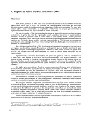 III. Programa de Apoio a Iniciativas Comunitárias (PAIC)
A Fase Inicial
Sem dúvida, a criação do PAIC como base para a reestruturação do PLANAFLORO, trouxe uma
oportunidade valiosa para o apoio de iniciativas de desenvolvimento comunitário em Rondônia,
diferentemente do modelo de gestão centralizada, baseada em órgãos governamentais. Por outro lado,
existem sérios riscos relacionados às fragilidades institucionais de órgãos governamentais e
organizações da sociedade civil, e que precisam de análise cuidadosa.
Na sua concepção, o PAIC visa fomentar alternativas de desenvolvimento comunitário em bases
sustentáveis, do ponto de vista de organização social, viabilidade econômica e sustentabilidade
ambiental, através de parcerias entre o poder público e comunidades locais. Essas propostas
contrastam nitidamente com a maioria das políticas e práticas governamentais relacionadas aos setores
populares em Rondônia. Nesse sentido, a correta implementação do PAIC implica um processo de
aprendizagem e de superação de antigos vícios, tanto por parte dos órgãos governamentais como das
entidades da sociedade civil.
Para o Governo de Rondônia, o PAIC é politicamente interessante na medida em que representa
um ingresso substancial de recursos financeiros a fundo perdido (para o Estado), contribuindo para
melhorar sua imagem perante as populações locais e o Banco Mundial. Existe, portanto, um grande risco
do PAIC ser utilizado para fins político-eleitorais, ao ponto de causar sérias distorções em sua
implementação.
Aparentemente, o Governo de Rondônia tem pressa em gastar o saldo do empréstimo do
PLANAFLORO, para acelerar a negociação de um novo empréstimo junto ao Banco Mundial. Essa
situação tende a aumentar os riscos de mal-utilização de recursos financeiros. De qualquer forma, um
fator que dificulta a correta implementação do PAIC é o seu prazo extremamente reduzido (1 ano) e
orçamento relativamente elevado (previsão de gastos adicionais, em 1997-98, na ordem de US$ 18
milhões).24
Os órgãos governamentais em Rondônia possuem pouca experiência no apoio a iniciativas de
desenvolvimento comunitário, especialmente nos moldes preconizados no PAIC. Tais deficiências
podem comprometer em muito seu desempenho no programa. Seria, pois, fundamental promover a
capacitação de pessoal dos órgãos públicos envolvidos no programa (p.ex. em métodos de planejamento
participativo e desenvolvimento comunitário).
As entidades da sociedade civil, apesar de já terem sido responsáveis por diversas experiências
inovadoras, também sofrem da falta de capacitação técnica e operacional. A superação desse quadro é
prioritária, em especial no caso das organizações de base.
Em situações marcadas por precárias condições de vida da população local e um nível incipiente
de organização social, os projetos comunitários correm o risco de se limitarem ao assistencialismo,
menosprezando iniciativas de organização social com benefícios mais duradouros. Tal situação ressalta
a necessidade de fortalecer os processos de planejamento participativo nas comunidades locais,
incluindo um diagnóstico de problemas existentes e suas causas, como primeiro passo para elaboração
de eventuais projetos para o PAIC. A organização comunitária não deve ser considerada apenas como
um processo formal para a obtenção de recursos financeiros.
Outra questão fundamental é a articulação do PAIC com as demais iniciativas do PLANAFLORO,
assim como com as políticas e projetos governamentais.
24
O orçamento do PAIC é superior ao valor alocado no Programa Piloto (PP/G-7) para os projetos comunitários do PD/A
(Projetos Demonstrativos, Tipo "A"), num prazo de 4 anos, para a Amazônia como um todo.
26
 