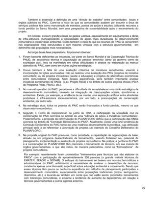 Também é essencial a definição de uma "divisão de trabalho" entre comunidades locais e
órgãos públicos no PAIC. Corre-se o risco de que as comunidades acabem por assumir o ônus de
serviços públicos tais como manutenção de estradas, postos de saúde e escolas, utilizando recursos a
fundo perdido do Banco Mundial, sem uma perspectiva de sustentabilidade após o encerramento do
projeto.
Em síntese, existem grandes riscos de gastos vultosos, especialmente em equipamentos e obras
de infra-estrutura, menosprezando a necessidade de ações mais duradouras de desenvolvimento
comunitário e conservação ambiental. Existe também o risco de que os recursos do PAIC se concentrem
nas organizações mais estruturadas e com maiores vínculos com a estrutura governamental, em
detrimento das populações mais necessitadas.
Ao longo dessa fase preparatória, foi possível observar:
1. Foram bastante deficientes as iniciativas, por parte do Banco Mundial e da Cooperação Técnica do
PNUD, de assistência técnica e capacitação do pessoal envolvido (tanto do governo como da
sociedade civil). Isso se manifestou em várias dificuldades e atrasos na elaboração do manual
operativo do PAIC, bem como em outras ações estratégicas.
2. Houve também a falta de uma avaliação criteriosa de iniciativas semelhantes, visando a
incorporação de lições acumuladas. Não se realizou uma avaliação dos PICs (projetos de iniciativa
comunitária) ou de projetos inovadores (saúde e educação) e projetos de alternativas econômicas
entre comunidades indígenas. Além dessas experiências, seria também importante analisar
iniciativas semelhantes de ONGs (p.ex. Projeto Reca) e no âmbito de outros projetos oficiais (PD/A
do Programa Piloto, PMACI, etc.).
3. No manual operativo do PAIC, percebe-se a dificuldade de se estabelecer uma visão estratégica de
desenvolvimento comunitário, baseado na integração de preocupações sociais, econômicas e
ambientais. Existe, por exemplo, a tendência de se manter uma separação artificial entre atividades
produtivas e infra-estrutura sócio-econômica, por um lado, e preocupações de conservação
ambiental, por outro lado.
4. Na estratégia atual, todos os projetos do PAIC serão financiados a fundo perdido, mesmo os que
visam retorno econômico.
5. Segundo o Termo de Compromisso de junho de 1996, a participação da sociedade civil na
coordenação do PAIC ocorreria no âmbito de uma "Câmara de Apoio a Iniciativas Comunitárias".
Posteriormente, a proposta de reformulação do PLANAFLORO definiu que a participação das ONGs
ocorreria no âmbito da "Comissão Deliberativa do PAIC". Atualmente, existe uma forte tendência da
Comissão Deliberativa do PAIC tornar-se uma instância essencialmente burocrática, cuja atribuição
principal seria a de referendar a aprovação de projetos (ao exemplo do Conselho Deliberativo do
PLANAFLORO).
6. Na proposta original do PAIC previu-se, como prioridade, a capacitação de organizações de base,
através de um programa descentralizado de treinamentos, visando fortalecer seu potencial de
planejamento, implementação e avaliação de projetos comunitários. Na prática, a gerência do PAIC
e a coordenação do PLANAFLORO têm priorizado o treinamento de técnicos, em sua maioria de
órgãos governamentais, e que são vistos, de maneira paternalista, como os “formuladores” de
projetos comunitários.
Por exemplo: recentemente foram promovidos "treinamentos para técnicos que irão elaborar os
PAICs" com a participação de aproximadamente 300 pessoas (a grande maioria técnicos da
EMATER, SEAGRI e SEDAM). O enfoque do treinamento se baseou em normas burocráticas e
administrativas do PAIC, enfatizando a necessidade de acelerar o desembolso de recursos,
constando apenas uma discussão superficial sobre educação ambiental e zoneamento. Sendo que
esses técnicos têm pouca ou nenhuma experiência em métodos de planejamento participativo e
desenvolvimento comunitário, especialmente entre populações tradicionais (índios, seringueiros,
ribeirinhos, etc.), e levando-se também em conta que não estão sendo priorizados treinamentos
com lideranças comunitárias, é evidente a tendência de aumento da dependência em relação a
técnicos governamentais e outros agentes externos.
27
 