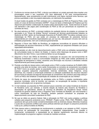 7. Conforme as normas atuais do PAIC, o técnico que elaborar um projeto aprovado deve receber uma
porcentagem sobre o seu orçamento (2% para elaboração e 6% para acompanhamento).
Aparentemente, esse procedimento já está incentivando uma lógica mercantil entre técnicos, que
prioriza quantidade e valor de projetos elaborados, em detrimento da qualidade.
O atual modelo de gestão do PAIC contrasta com a metodologia do PD/A do Programa Piloto, onde
existe um corpo de técnicos treinados (GAPEP - Grupo de Apoio a Elaboração de Projetos) que fica
disponível para facilitar a elaboração de projetos pelas associações locais. Esses técnicos só atuam
sob demanda e são pagos pela coordenação do PD/A (e não por percentuais do orçamento ou
contratos de risco).
8. Na atual estrutura do PAIC, a principal instância de avaliação técnica de projetos no processo de
aprovação é um "Grupo de Análise Técnica" composto por técnicos governamentais loteados na
Gerência do PAIC, dentro da Coordenação Executiva do PLANAFLORO. Tal prática contrasta com a
metodologia do PD/A, em que existe um processo de elaboração de pareceres técnicos
independentes por consultores especializados que, por sua vez, não possuem vínculos nem com as
entidades proponentes, nem com a estrutura governamental.
9. Segundo o Fórum das ONGs de Rondônia, as exigências burocráticas do governo dificultam a
administração de recursos financeiros no PAIC, especialmente por pequenas entidades com pouca
capacidade administrativa.
10. Ainda persiste um alto nível de desconhecimento sobre o PAIC entre as entidades representativas
de comunidades locais no interior do Estado, e mesmo entre lideranças de grupos como o MST
(Movimento dos Sem-Terra), o que evidencia falhas na sua divulgação.
11. Segundo o Fórum das ONGs de Rondônia, a realocação de recursos dos sub-componentes de
Reservas Extrativistas e Apoio a Comunidades Indígenas ao PAIC pode acabar penalizando as
populações de seringueiros e índios, causando uma diminuição nos recursos e atividades voltadas
especificamente para essas populações.
12. Persiste uma falta de clareza sobre a articulação entre o PAIC e outras iniciativas do PLANAFLORO,
gerando uma série de dúvidas: como serão incorporados os conceitos de zoneamento nos projetos
do PAIC? Como se propõe ajudar as populações locais a realizarem seu próprio zoneamento de
espaços ocupados (pequenas propriedades, reservas extrativistas, áreas indígenas, zonas
ribeirinhas, etc.) visando a conservação ambiental e a utilização sustentável dos recursos naturais?
De que forma os estudos da segunda aproximação do zoneamento vão contribuir para esse esforço?
Como os PAICs irão fortalecer a implantação de unidades de conservação de uso indireto?
13. Diante de casos de superposição de atividades entre os PAICs e projetos coordenados pelos
governos municipais, como já ocorrido, por exemplo, na recuperação de escolas, é importante
garantir a articulação com os governos municipais.
14. A nível estadual, as propostas do PAIC parecem pouco coerentes com outras iniciativas do Governo
de Rondônia como, por exemplo, a recente doação de tratores pelo Governo de Rondônia a
associações de agricultores, através de recursos do Ministério da Previdência Social. Outras
iniciativas do governo estadual como o Programa Terra Tombada da SEAGRI, que visa fomentar o
cultivo mecanizado da soja em Rondônia, também parecem contradizer as propostas de
desenvolvimento comunitário sustentável do PAIC.
15. No que se refere ao governo federal, falta a articulação do PAIC com outros projetos e políticas
voltados para pequenos produtores (p.ex. PRONAF, Projeto Lumiar, PD/A, FNO, PRODEX). Cabe
questionar até que ponto existe complementariedade entre as diretrizes dessas diferentes iniciativas
e quais são os possíveis conflitos com outras políticas setoriais que atingem os pequenos produtores
rurais (p.ex. política fundiária do INCRA).
16. Falta clareza sobre a metodologia de monitoramento e avaliação a ser adotada no PAIC, inclusive
em termos da participação da comunidade e avaliadores independentes. Essa questão é
fundamental, considerando a necessidade de se detectar rapidamente eventuais desvios na
implementação do programa e agilizar a tomada de medidas corretivas.
28
 