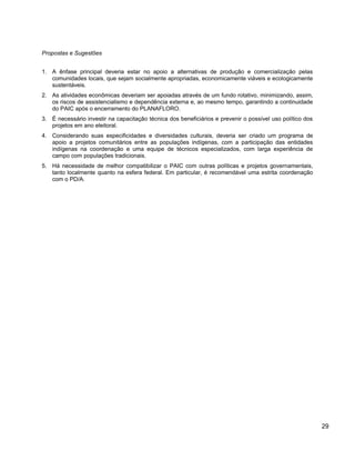 Propostas e Sugestões
1. A ênfase principal deveria estar no apoio a alternativas de produção e comercialização pelas
comunidades locais, que sejam socialmente apropriadas, economicamente viáveis e ecologicamente
sustentáveis.
2. As atividades econômicas deveriam ser apoiadas através de um fundo rotativo, minimizando, assim,
os riscos de assistencialismo e dependência externa e, ao mesmo tempo, garantindo a continuidade
do PAIC após o encerramento do PLANAFLORO.
3. É necessário investir na capacitação técnica dos beneficiários e prevenir o possível uso político dos
projetos em ano eleitoral.
4. Considerando suas especificidades e diversidades culturais, deveria ser criado um programa de
apoio a projetos comunitários entre as populações indígenas, com a participação das entidades
indígenas na coordenação e uma equipe de técnicos especializados, com larga experiência de
campo com populações tradicionais.
5. Há necessidade de melhor compatibilizar o PAIC com outras políticas e projetos governamentais,
tanto localmente quanto na esfera federal. Em particular, é recomendável uma estrita coordenação
com o PD/A.
29
 