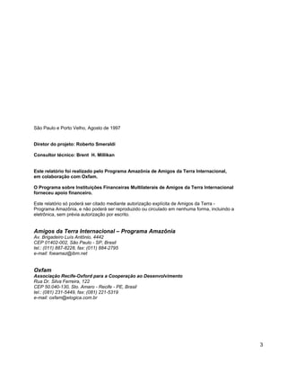 São Paulo e Porto Velho, Agosto de 1997
Diretor do projeto: Roberto Smeraldi
Consultor técnico: Brent H. Millikan
Este relatório foi realizado pelo Programa Amazônia de Amigos da Terra Internacional,
em colaboração com Oxfam.
O Programa sobre Instituições Financeiras Multilaterais de Amigos da Terra Internacional
forneceu apoio financeiro.
Este relatório só poderá ser citado mediante autorização explícita de Amigos da Terra -
Programa Amazônia, e não poderá ser reproduzido ou circulado em nenhuma forma, incluindo a
eletrônica, sem prévia autorização por escrito.
Amigos da Terra Internacional – Programa Amazônia
Av. Brigadeiro Luís Antônio, 4442
CEP 01402-002, São Paulo - SP, Brasil
tel.: (011) 887-8228, fax: (011) 884-2795
e-mail: foeamaz@ibm.net
Oxfam
Associação Recife-Oxford para a Cooperação ao Desenvolvimento
Rua Dr. Silva Ferreira, 122
CEP 50.040-130, Sto. Amaro - Recife - PE, Brasil
tel.: (081) 231-5449, fax: (081) 221-5319
e-mail: oxfam@elogica.com.br
3
 