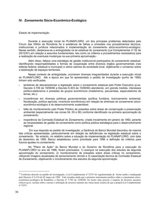 IV. Zoneamento Sócio-Econômico-Ecológico
Estado de Implementação
Durante a execução inicial do PLANAFLORO, um dos principais problemas detectados pelo
Fórum das ONGs de Rondônia foi a existência de falhas e omissões nos procedimentos técnicos,
institucionais e jurídicos relacionados à implementação do zoneamento sócio-econômico-ecológico.
Nesse sentido, destacava-se a ambigüidade na lei estadual do zoneamento (Lei Complementar nº 52 de
20/12/91) em relação a assuntos fundamentais, tais como os critérios e procedimentos necessários para
a realização de eventuais mudanças na sua primeira aproximação.25
Além disso, faltava uma estratégia de gestão institucional participativa do zoneamento estadual,
identificando responsabilidades e formas de cooperação entre diversos órgãos governamentais (nas
esferas federal, estadual e municipal) e vários setores da sociedade local, objetivando o consenso sobre
a destinação de espaços territoriais.
Nesse contexto de ambigüidade, ocorreram diversas irregularidades durante a execução inicial
do PLANAFLORO. Até a época em que foi apresentado o pedido de investigação (junho de 1995)
tinham sido verificadas:
• tentativas de descaracterizar a legislação sobre o zoneamento estadual pelo Poder Executivo (p.ex.
Decreto 4.709 de 19/06/90 e Decreto 6.403 de 10/06/94) atendendo, em grande medida, interesses
político-eleitoreiros e pressões de grupos econômicos (madeireiros, pecuaristas, especuladores de
terras, etc.);
• incoerências em diversas políticas governamentais (política fundiária, licenciamento ambiental,
fiscalização, política agrícola, incentivos econômicos) em relação às diretrizes do zoneamento sócio-
econômico-ecológico e do desenvolvimento sustentável;
• falta de monitoramento pelo Poder Público de pressões sobre áreas de conservação e preservação
ambiental (especialmente nas zonas 04, 05 e 06) conforme identificado na primeira aproximação do
zoneamento;
• inoperância da Comissão Estadual do Zoneamento, criada inicialmente em janeiro de 1992, perante
as necessidades de gestão do zoneamento como política pública estratégica para o desenvolvimento
regional.
Em sua resposta ao pedido de investigação, a Gerência do Banco Mundial discordou da maioria
das críticas apresentadas, particularmente em relação às deficiências na legislação estadual sobre o
zoneamento. No entanto, no relatório sobre a situação de implementação do PLANAFLORO, com data
de dezembro de 1995, Banco estabeleceu como prioridade para 1996 a definição de critérios para
futuros ajustes no zoneamento.
No "Plano de Ação" do Banco Mundial e do Governo de Rondônia para a execução do
PLANAFLORO no ano de 1996, foram priorizados: 1) avanços na execução dos estudos da segunda
aproximação do zoneamento, 2) monitoramento de pressões sobre áreas críticas no zoneamento,
utilizando imagens atualizadas de sensoriamento remoto e 3) capacitação técnica da Comissão Estadual
de Zoneamento, objetivando o monitoramento dos estudos da segunda aproximação.
25
Conforme descrito no pedido de investigação, a Lei Complementar nº 52/91 foi regulamentada de forma tardia e inadequada
pelo Decreto nº 6.316 de 02 março de 1994. Vale ressaltar ainda que o primeiro instrumento jurídico sobre o zoneamento sócio-
econômico-ecolóigico de Rondônia, o Decreto nº 3.782 de 14/06/88, foi muito mais preciso a respeito de diversos assuntos
críticos (p.ex. normas sobre o acesso e utilização de recursos naturais nas várias áreas zonais) do que a própria Lei Complementar
nº 52/91.
30
 