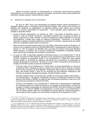 Apesar de avanços recentes na implementação do zoneamento sócio-econômico-ecológico
(destacando-se o início dos estudos da segunda aproximação), permanecem ainda muitas questões que
demandam soluções urgentes, conforme descrito a seguir:
A) Mudanças na Legislação sobre o Zoneamento
No início de 1996, houve uma intensificação de pressões políticas visando descaracterizar a
legislação estadual sobre o zoneamento sócio-econômico-ecológico. Sem dúvida, esse fenômeno foi
facilitado pela existência de ambigüidades na legislação estadual sobre critérios para eventuais
mudanças na primeira aproximação do zoneamento.26
Como exemplos dessa problemática, vale
ressaltar os seguintes eventos:
1. Conforme descrito anteriormente, em fevereiro de 1996, o Governador de Rondônia assinou o
Decreto nº 7.341 de 01/02/96, permitindo a exploração madeireira sem a exigência de planos de
manejo sustentável em áreas inseridas na zona 04 (extrativismo vegetal sustentável de recursos
não-madeireiros, indicada para criação de Reservas Extrativistas). Claramente, o tal decreto
respondia a pressões da indústria madeireira em Rondônia. No entanto, o decreto entrou em conflito
direto com a legislação estadual sobre o zoneamento.
Após uma série de questionamentos pelo Fórum das ONGs e Movimentos Sociais de Rondônia, em
conjunto com a assessora jurídica do PNUD/PLANAFLORO e representantes do Banco Mundial, o
Decreto nº 7.341 foi suspenso em 28/03/96, após uma Ação Civil Pública movida pelo Ministério
Público Estadual. No entanto, não se resolveu o problema da ambigüidade na legislação estadual
sobre critérios para a realização de mudanças no zoneamento.
2. Em junho de 1996, a Assembléia Legislativa de Rondônia aprovou a Lei Complementar nº 152 de
24/06/96, de autoria do Poder Executivo, alterando a lei do zoneamento (Lei Complementar nº 52 de
20/12/91). Segundo as declarações oficiais, a Lei Complementar nº 152/96 teria como objetivo
principal atender as demandas de pequenos agricultores não contempladas na elaboração da
primeira aproximação do zoneamento.27
No entanto, a nova lei sobre o zoneamento sócio-econômico-
ecológico de Rondônia possui as seguintes características:
• O primeiro artigo da Lei Complementar nº 152/96 retirou, de forma generalizada, as normas do
zoneamento sobre a utilização de recursos naturais nas zonas 04 e 05 em diversos municípios
(zona 04 dos municípios de Costa Marques, Seringueiras, São Francisco do Guaporé, Campo
Novo, Alto Paraíso, Buritis, e zona 05 nos municípios de Costa Marques, Seringueiras, São
Francisco do Guaporé, São Miguel do Guaporé, Alvorada D'Oeste e Urupá);
• Nas áreas referidas acima, com exceção das unidades de conservação criadas e demarcadas, a
Lei Complementar nº 152 permite a legitimação de posse e regularização fundiária em terras
públicas, pelo INCRA e ITERON, em áreas de até 100 hectares ocupadas por mais de um ano
(nos termos da Lei Federal nº 6.383 de 07/12/76).
• A falta de uma definição na Lei Complementar nº 152/96 sobre a data-base para a legitimação
de ocupações poderia ter o efeito de estimular nova invasões em terras públicas, no intuito de
conseguir a posterior regularização de pretensões pelo INCRA. Essa falha somente foi corrigida
pelo Decreto nº 7.583 de 16/09/96, que regulamentou, de forma tardia, a Lei Complementar nº
152. No referido decreto, definiu-se a necessidade de comprovação de "morada permanente e
cultura efetiva na área ocupada, com início anterior à edição da Lei Complementar nº 52/91".
26
Em 1996, o Secretário de Planejamento de Rondônia declarou publicamente em várias ocasiões que o zoneamento sócio-
econômico-ecológico deve ser tratado como "indicativo" e não como um instrumento "normativo", ou seja, os indivíduos e
órgãos governamentais não poderiam ser obrigados legalmente a respeitá-lo.
27
A Lei Complementar nº 152 foi elaborada pelo Governo de Rondônia como substitutivo do Projeto de Lei nº 22/95, da
Deputada Estadual Lúcia Tereza. Apesar de algumas medidas louváveis, no sentido de atender demandas de pequenos
agricultores assentados ao longo da BR-429, o Projeto de Lei nº 22/95 apresentou aspectos equivocados do ponto de vista sócio-
ambiental e jurídico, inclusive em relação aos acordos contratuais do PLANAFLORO.
31
 