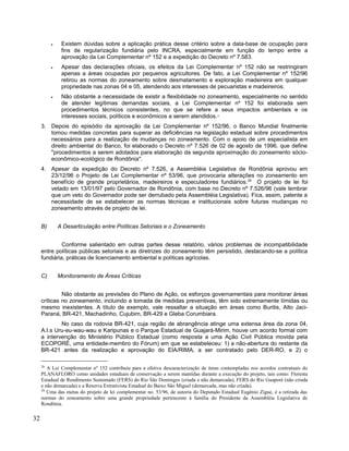 • Existem dúvidas sobre a aplicação prática desse critério sobre a data-base de ocupação para
fins de regularização fundiária pelo INCRA, especialmente em função do tempo entre a
aprovação da Lei Complementar nº 152 e a expedição do Decreto nº 7.583.
• Apesar das declarações oficiais, os efeitos da Lei Complementar nº 152 não se restringiram
apenas a áreas ocupadas por pequenos agricultores. De fato, a Lei Complementar nº 152/96
retirou as normas do zoneamento sobre desmatamento e exploração madeireira em qualquer
propriedade nas zonas 04 e 05, atendendo aos interesses de pecuaristas e madeireiros.
• Não obstante a necessidade de existir a flexibilidade no zoneamento, especialmente no sentido
de atender legítimas demandas sociais, a Lei Complementar nº 152 foi elaborada sem
procedimentos técnicos consistentes, no que se refere a seus impactos ambientais e os
interesses sociais, políticos e econômicos a serem atendidos.28
3. Depois do episódio da aprovação da Lei Complementar nº 152/96, o Banco Mundial finalmente
tomou medidas concretas para superar as deficiências na legislação estadual sobre procedimentos
necessários para a realização de mudanças no zoneamento. Com o apoio de um especialista em
direito ambiental do Banco, foi elaborado o Decreto nº 7.526 de 02 de agosto de 1996, que define
"procedimentos a serem adotados para elaboração da segunda aproximação do zoneamento sócio-
econômico-ecológico de Rondônia".
4. Apesar da expedição do Decreto nº 7.526, a Assembléia Legislativa de Rondônia aprovou em
23/12/96 o Projeto de Lei Complementar nº 53/96, que provocaria alterações no zoneamento em
benefício de grande proprietários, madeireiros e especuladores fundiários.29
O projeto de lei foi
vetado em 13/01/97 pelo Governador de Rondônia, com base no Decreto nº 7.526/96 (vale lembrar
que um veto do Governador pode ser derrubado pela Assembléia Legislativa). Fica, assim, patente a
necessidade de se estabelecer as normas técnicas e institucionais sobre futuras mudanças no
zoneamento através de projeto de lei.
B) A Desarticulação entre Políticas Setoriais e o Zoneamento
Conforme salientado em outras partes desse relatório, vários problemas de incompatibilidade
entre políticas públicas setoriais e as diretrizes do zoneamento têm persistido, destacando-se a política
fundiária, práticas de licenciamento ambiental e políticas agrícolas.
C) Monitoramento de Áreas Críticas
Não obstante as previsões do Plano de Ação, os esforços governamentais para monitorar áreas
críticas no zoneamento, incluindo a tomada de medidas preventivas, têm sido extremamente tímidas ou
mesmo inexistentes. A título de exemplo, vale ressaltar a situação em áreas como Buritis, Alto Jaci-
Paraná, BR-421, Machadinho, Cujubim, BR-429 e Gleba Corumbiara.
No caso da rodovia BR-421, cuja região de abrangência atinge uma extensa área da zona 04,
A.I.s Uru-eu-wau-wau e Karipunas e o Parque Estadual de Guajará-Mirim, houve um acordo formal com
a intervenção do Ministério Público Estadual (como resposta a uma Ação Civil Pública movida pela
ECOPORÉ, uma entidade-membro do Fórum) em que se estabeleceu: 1) a não-abertura do restante da
BR-421 antes da realização e aprovação do EIA/RIMA, a ser contratado pelo DER-RO, e 2) o
28
A Lei Complementar nº 152 contribuiu para a efetiva descaracterização de áreas contempladas nos acordos contratuais do
PLANAFLORO como unidades estaduais de conservação a serem mantidas durante a execução do projeto, tais como: Floresta
Estadual de Rendimento Sustentado (FERS) do Rio São Domingos (criada e não demarcada), FERS do Rio Guaporé (não criada
e não demarcada) e a Reserva Extrativista Estadual do Baixo São Miguel (demarcada, mas não criada).
29
Uma das metas do projeto de lei complementar no. 53/96, de autoria do Deputado Estadual Eugênio Zigue, é a retirada das
normas do zoneamento sobre uma grande propriedade pertencente à família do Presidente da Assembléia Legislativa de
Rondônia.
32
 