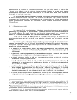 estabelecimento de barreiras da SEDAM/Pelotão Florestal nos dois pontos críticos da rodovia (Rio
Formoso e Rio Capivarí). Até o momento, nenhuma dessas medidas foi tomada pelos órgãos
governamentais responsáveis, enquanto o restante da BR-421 está sendo aberto como estrada de
penetração por empresas madeireiras.
Por fim, observa-se que os processos de expansão "desordenada" da fronteira nas áreas críticas
do zoneamento tipicamente são associados a: 1) pressões de madeireiros, especuladores de terras e
pecuaristas, bem como interesses político-eleitoreiros, e 2) incoerências nas políticas e práticas de
órgãos governamentais, referentes ao zoneamento, política fundiária, licenciamento ambiental,
fiscalização, etc.
D) A Segunda Aproximação
Em março de 1996, o contrato para a elaboração dos estudos da segunda aproximação do
zoneamento (SAZ) finalmente foi assinado entre o Governo de Rondônia e o consórcio de empresas
Tecnosolo/DHV/Eptisa.30
Em função dos atrasos no processo de licitação, o prazo para a realização dos
estudos da SAZ foi reduzido para dois anos, com encerramento previsto para abril de 1998.
Ainda que os estudos do SAZ possam vir a contribuir na promoção de alternativas de
desenvolvimento sustentável em Rondônia, várias questões importantes não têm recebido a devida
atenção.
Em primeiro lugar, a metodologia dos estudos da segunda aproximação do zoneamento não foi
discutida sistematicamente com os principais beneficiários do PLANAFLORO (pequenos agricultores,
seringueiros, populações indígenas) ou outros representantes da sociedade rondoniense. Atualmente
questiona-se os seguintes pontos:
• a adequação da metodologia dos estudos em relação às necessidades das populações locais
(especialmente os principais beneficiários do PLANAFLORO) e das unidades de conservação já
estabelecidas;
• a metodologia a ser utilizada na integração de dados sócio-econômicos e biofísicos, bem como na
elaboração de recomendações sobre a destinação de espaços territoriais;
• a utilidade prática dos estudos da SAZ para fins de planejamento local, considerando o nível de
detalhamento das informações levantadas;31
• casos de redundância nos estudos da SAZ, considerando a existência de outros levantamentos já
finalizados ou em andamento (p.ex. levantamento geológico da Companhia de Pesquisa de
Recursos Minerais-CPRM);
• os critérios utilizados para a escolha das quatro "zonas de prioridade" para os estudos da SAZ,
sendo que áreas críticas em regiões como Machadinho, Cujubim e Corumbiara foram excluídas da
"zona prioritária nº 01" enquanto foram priorizadas áreas sem pressões antrópicas e com sua
destinação consolidada (p.ex. área militar entre os rios Novo e Cautário no Vale do Guaporé);
• a possível utilização inadequada dos resultados dos estudos da SAZ, especialmente em relação a
estoques de recursos naturais (p.ex. garimpos e exploração madeireira em áreas indígenas).32
30
O valor do contrato para os estudos da SAZ de Rondônia, financiado 100% pelo empréstimo do Banco Mundial, é de US$
19,5 milhões, bastante superior à previsão orçamentária do PLANAFLORO de US$ 11,4 milhões e ultrapassando o valor do
contrato do PRODEAGRO para os estudos da segunda aproximação do zoneamento no Estado de Mato Grosso (com quase
quatro vezes a superfície de Rondônia).
31
Como exemplo, a escala dos mapas de solos na SAZ para o Estado de Rondônia será de 1:250.000, enquanto a escala
recomendada para exercícios de planejamento regional é de pelo menos 1:50.000.
32
Por exemplo, o Fórum tem recebido informações sobre o acompanhamento de representantes de empresas madeireiras
durante os trabalhos de inventário florestal da SAZ na região de Costa Marques.
33
 