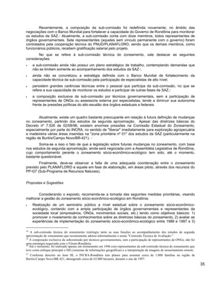 Recentemente, a composição da sub-comissão foi redefinida novamente, no âmbito das
negociações com o Banco Mundial para fortalecer a capacidade do Governo de Rondônia para monitorar
os estudos da SAZ.34
Atualmente, a sub-comissão conta com doze membros, todos representantes de
órgãos governamentais. Sete representantes (aqueles sem vínculo permanente com o governo) foram
contratados pela cooperação técnica do PNUD/PLANAFLORO, sendo que os demais membros, como
funcionários públicos, recebem gratificação salarial pelo projeto.
No que se refere à sub-comissão técnica do zoneamento, vale destacar as seguintes
considerações:
• a sub-comissão ainda não possui um plano estratégico de trabalho, contemplando demandas que
não se limitam somente ao acompanhamento dos estudos da SAZ35
;
• ainda não se concretizou a estratégia definida com o Banco Mundial de fortalecimento da
capacidade técnica da sub-comissão pela participação de especialistas de alto nível;
• persistem grandes carências técnicas entre o pessoal que participa da sub-comissão, no que se
refere a sua capacidade de monitorar os estudos e participar de outras fases da SAZ,36
• a composição exclusiva da sub-comissão por técnicos governamentais, sem a participação de
representantes de ONGs ou assessoria externa por especialistas, tende a diminuir sua autonomia
frente às pressões políticas do alto escalão dos órgãos estaduais e federais.
Atualmente, existe um quadro bastante preocupante em relação à futura definição de mudanças
no zoneamento, partindo dos estudos da segunda aproximação. Apesar das diretrizes básicas do
Decreto nº 7.526 de 02/08/96, existem enormes pressões na Comissão Estadual do Zoneamento,
especialmente por parte do INCRA, no sentido de "liberar" imediatamente para exploração agropecuária
e madeireira várias áreas inseridas na "zona prioritária nº 01" dos estudos da SAZ (particularmente na
região de Buritís/Campo Novo/BR-421). 37
Soma-se a isso o fato de que a legislação sobre futuras mudanças no zoneamento, com base
nos estudos da segunda aproximação, ainda será negociada com a Assembléia Legislativa de Rondônia,
cujo comportamento perante o zoneamento sócio-econômico-ecológico tem sido, até o momento,
bastante questionável.
Finalmente, deve-se observar a falta de uma adequada coordenação entre o zoneamento
previsto pelo PLANAFLORO e aquele em fase de elaboração, em áreas piloto, através dos recursos do
PP-G7 (Sub-Programa de Recursos Naturais).
Propostas e Sugestões
Considerando o exposto, recomenda-se a tomada das seguintes medidas prioritárias, visando
melhorar a gestão do zoneamento sócio-econômico-ecológico em Rondônia:
• Realização de um seminário público a nível estadual sobre o zoneamento sócio-econômico-
ecológico, contando com a ampla participação de órgãos governamentais e representantes da
sociedade local (empresários, ONGs, movimentos sociais, etc.) tendo como objetivos básicos: 1)
promover o nivelamento de conhecimentos sobre as diretrizes básicas do zoneamento, 2) avaliar as
experiências de implementação do zoneamento sócio-econômico-ecológico entre 1988 e 1997 e 3)
34
A sub-comissão técnica do zoneamento restringiu tanto as suas funções ao acompanhamento dos estudos da segunda
aproximação do zoneamento que recentemente adotou informalmente o nome "Comissão Técnica de Avaliação."
35
A composição exclusiva da subcomissão por técnicos governamentais, sem a participação de representantes de ONGs, não foi
uma estratégia negociada com o Fórum-Rondônia.
36
Até o momento, foi realizado apenas um treinamento em 1996 com representantes da sub-comissão técnica do zoneamento que
teve como enfoque principal o SIG (sistemas de informações geográficas) e a interpretação de imagens de sensoriamento remoto.
37
Conforme descrito no item III, o INCRA-Rondônia tem planos para assentar cerca de 1.000 famílias na região de
Buritis/Campo Novo/BR-421, abrangendo cerca de 63.000 hectares, durante o ano de 1997.
35
 