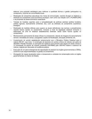 elaborar uma proposta estratégica para melhorar a qualidade técnica e gestão participativa no
zoneamento, incluindo as comunidades locais.
• Realização de campanhas educativas nos meios de comunicação, visando divulgar os objetivos e
diretrizes do zoneamento sócio-econômico-ecológico, bem como sua relação com o PLANAFLORO
e as propostas de desenvolvimento sustentável.
• Tomada de medidas urgentes, para a compatibilização de políticas setoriais (política fundiária,
política agrícola, licenciamento ambiental, etc.) com as diretrizes do zoneamento econômico-
ecológico.
• Realização de medidas efetivas para superar as atuais deficiências nas normas e procedimentos
visando futuros ajustes no zoneamento, inclusive a nível da legislação estadual (inclusive a
elaboração de uma lei estadual estabelecendo diretrizes claras sobre futuros ajustes no
zoneamento).
• Monitoramento permanente de áreas críticas no zoneamento, através de imagens de sensoriamento
remoto e atividades de campo, conjugadas a ações de fiscalização, educação ambiental, etc.
• Cumprimento do acordo estabelecido anteriormente com o Ministério Público Estadual para a
rodovia BR-421, que inclui: 1) construção de barreiras em pontos críticos da rodovia, por parte da
SEDAM e Pelotão Florestal, 2) operações de vigilância para prevenir atos ilegais em áreas críticas e
3) contratação do estudo de impacto ambiental (EIA-RIMA) pelo DER-RO relativo à abertura da
rodovia, seguida por discussão em audiência pública.
• Execução de um plano emergencial de capacitação de pessoal nos órgãos governamentais e ONGs,
conforme suas responsabilidades na gestão do zoneamento.
• Divulgação de mapas atualizados sobre o zoneamento e unidades de conservação entre os órgãos
governamentais no interior do Estado.
36
 