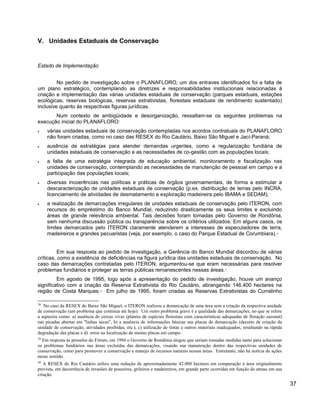 V. Unidades Estaduais de Conservação
Estado de Implementação
No pedido de investigação sobre o PLANAFLORO, um dos entraves identificados foi a falta de
um plano estratégico, contemplando as diretrizes e responsabilidades institucionais relacionadas à
criação e implementação das várias unidades estaduais de conservação (parques estaduais, estações
ecológicas, reservas biológicas, reservas extrativistas, florestais estaduais de rendimento sustentado)
inclusive quanto às respectivas figuras jurídicas.
Num contexto de ambigüidade e desorganização, ressaltam-se os seguintes problemas na
execução inicial do PLANAFLORO:
• várias unidades estaduais de conservação contempladas nos acordos contratuais do PLANAFLORO
não foram criadas, como no caso das RESEX do Rio Cautário, Baixo São Miguel e Jací-Paraná;
• ausência de estratégias para atender demandas urgentes, como a regularização fundiária de
unidades estaduais de conservação e as necessidades de co-gestão com as populações locais;
• a falta de uma estratégia integrada de educação ambiental, monitoramento e fiscalização nas
unidades de conservação, contemplando as necessidades de manutenção de pessoal em campo e a
participação das populações locais;
• diversas incoerências nas políticas e práticas de órgãos governamentais, de forma a estimular a
descaracterização de unidades estaduais de conservação (p.ex. distribuição de terras pelo INCRA,
licenciamento de atividades de desmatamento e exploração madeireira pelo IBAMA e SEDAM);
• a realização de demarcações irregulares de unidades estaduais de conservação pelo ITERON, com
recursos do empréstimo do Banco Mundial, reduzindo drasticamente os seus limites e excluindo
áreas de grande relevância ambiental. Tais decisões foram tomadas pelo Governo de Rondônia,
sem nenhuma discussão pública ou transparência sobre os critérios utilizados. Em alguns casos, os
limites demarcados pelo ITERON claramente atenderem a interesses de especuladores de terra,
madeireiros e grandes pecuaristas (veja, por exemplo, o caso do Parque Estadual de Corumbiara).38
Em sua resposta ao pedido de investigação, a Gerência do Banco Mundial discordou de várias
críticas, como a existência de deficiências na figura jurídica das unidades estaduais de conservação. No
caso das demarcações contratadas pelo ITERON, argumentou-se que eram necessárias para resolver
problemas fundiários e proteger as terras públicas remanescentes nessas áreas.39
Em agosto de 1995, logo após a apresentação do pedido de investigação, houve um avanço
significativo com a criação da Reserva Extrativista do Rio Cautário, abrangendo 146.400 hectares na
região de Costa Marques.40
Em julho de 1995, foram criadas as Reservas Extrativistas do Curralinho
38
No caso da RESEX do Baixo São Miguel, o ITERON realizou a demarcação de uma área sem a criação da respectiva unidade
de conservação (um problema que continua até hoje). Um outro problema grave é a qualidade das demarcações, no que se refere
a aspectos como: a) ausência de cercas vivas (plantio de espécies florestais com características adequadas de floração sazonal)
nas picadas abertas em "linhas secas", b) a ausência de informações básicas nas placas de demarcação (decreto de criação da
unidade de conservação, atividades proibidas, etc.), c) utilização de tintas e outros materiais inadequados, resultando na rápida
degradação das placas e d) erros na localização de muitas placas em campo.
39
Em resposta às pressões do Fórum, em 1994 o Governo de Rondônia alegou que seriam tomadas medidas tanto para solucionar
os problemas fundiários nas áreas excluídas das demarcações, visando sua manutenção dentro das respectivas unidades de
conservação, como para promover a conservação e manejo de recursos naturais nessas áreas. Entretanto, não há notícia de ações
nesse sentido.
40
A RESEX do Rio Cautário sofreu uma redução de aproximadamente 42.000 hectares em comparação à área originalmente
prevista, em decorrência de invasões de posseiros, grileiros e madeireiros, em grande parte ocorridas em função do atraso em sua
criação.
37
 