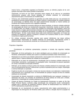 mesma forma, a Assembléia Legislativa de Rondônia aprovou os referidos projetos de lei, sem
qualquer discussão sobre essas questões fundamentais.
Claramente, da forma em que foram aprovados esses projetos de lei, abriu-se um precedente
extremamente perigoso para futuras reduções de unidades estaduais de conservação,
especialmente após o encerramento do PLANAFLORO.
• Torna-se, pois, fundamental questionar as garantias que serão dadas para que, nos processos de
transferência de terras públicas federais ao Estado (visando a implementação de unidades estaduais
de conservação), as referidas áreas não sejam posteriormente reduzidas ou mesmo extintas por
iniciativas dos Poderes Executivo e/ou Legislativo estaduais.
• Não obstante a validade de concentrar esforços em áreas prioritárias, as demais unidades estaduais
de conservação não devem ser simplesmente esquecidas. Atualmente, inexiste um plano de ação,
no PLANAFLORO, em relação à maioria das unidades de conservação não-prioritárias, sendo que
muitos técnicos e órgãos governamentais entendem que essas áreas já estão "liberadas" para fins
agropecuários e madeireiros (ao exemplo dos efeitos da Lei Complementar nº 152/96 sobre a FERS
São Domingos). De fato, muitas dessas áreas estão sendo altamente degradadas, em função das
pressões de madeireiros, grileiros e posseiros, contando com incentivos diretos ou com a omissão
consentida de órgãos governamentais.
• Em síntese, persistem demandas urgentes para superar deficiências nas atuais políticas
governamentais relacionadas às unidades estaduais de conservação, especialmente quanto à
política fundiária, ao licenciamento ambiental, ao monitoramento e à fiscalização ambiental.
Propostas e Sugestões
Considerando os problemas apresentados, propomos a tomada das seguintes medidas
prioritárias:
• Elaboração, de forma participativa, de um plano estratégico para as unidades de conservação em
Rondônia, contemplando medidas para superar os problemas levantados nesse memorandum.
• Realização de uma oficina para debater publicamente o atual projeto de lei ambiental, inclusive o seu
capítulo sobre o "sistema estadual de unidades de conservação".
• Elaboração de um plano de monitoramento e fiscalização para as diversas unidades estaduais de
conservação, priorizando a participação de populações locais, manutenção de pessoal capacitado
em campo e atividades de educação ambiental.
• Definição, por lei estadual, da figura jurídica das diversas unidades estaduais de conservação, assim
como os procedimentos técnicos, institucionais e jurídicos necessários para sua criação, implantação
e eventual alteração ou supressão.
• Exigência de plano de conservação e manejo dos recursos naturais a ser elaborado e implementado
conjuntamente com a população local, na eventualidade de qualquer redução da área de unidades
estaduais de conservação.
• Incorporação de cláusula requerendo a anuência do IBAMA-Brasília para quaisquer mudanças na
destinação das áreas, nos contratos de transferência de terras públicas da União para o Estado,
objetivando a implantação de unidades estaduais de conservação.
• Criação de Reserva Extrativista (ou Projeto de Assentamento Extrativista) na região do Rio São
Pedro (Pimenta Bueno), conforme antiga reivindicação dos seringueiros locais, contemplando
medidas para a resolução de problemas fundiários (através de desapropriação e/ou reversão de
CATPs inadimplentes ao patrimônio da União).
• Realização de um levantamento de campo, conjuntamente entre órgãos governamentais e a
Organização dos Seringueiros de Rondônia (OSR), para verificar a situação atual de ocupação da
39
 