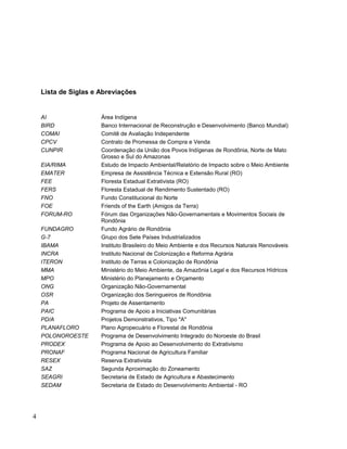 Lista de Siglas e Abreviações
AI Área Indígena
BIRD Banco Internacional de Reconstrução e Desenvolvimento (Banco Mundial)
COMAI Comitê de Avaliação Independente
CPCV Contrato de Promessa de Compra e Venda
CUNPIR Coordenação da União dos Povos Indígenas de Rondônia, Norte de Mato
Grosso e Sul do Amazonas
EIA/RIMA Estudo de Impacto Ambiental/Relatório de Impacto sobre o Meio Ambiente
EMATER Empresa de Assistência Técnica e Extensão Rural (RO)
FEE Floresta Estadual Extrativista (RO)
FERS Floresta Estadual de Rendimento Sustentado (RO)
FNO Fundo Constitucional do Norte
FOE Friends of the Earth (Amigos da Terra)
FORUM-RO Fórum das Organizações Não-Governamentais e Movimentos Sociais de
Rondônia
FUNDAGRO Fundo Agrário de Rondônia
G-7 Grupo dos Sete Países Industrializados
IBAMA Instituto Brasileiro do Meio Ambiente e dos Recursos Naturais Renováveis
INCRA Instituto Nacional de Colonização e Reforma Agrária
ITERON Instituto de Terras e Colonização de Rondônia
MMA Ministério do Meio Ambiente, da Amazônia Legal e dos Recursos Hídricos
MPO Ministério do Planejamento e Orçamento
ONG Organização Não-Governamental
OSR Organização dos Seringueiros de Rondônia
PA Projeto de Assentamento
PAIC Programa de Apoio a Iniciativas Comunitárias
PD/A Projetos Demonstrativos, Tipo "A"
PLANAFLORO Plano Agropecuário e Florestal de Rondônia
POLONOROESTE Programa de Desenvolvimento Integrado do Noroeste do Brasil
PRODEX Programa de Apoio ao Desenvolvimento do Extrativismo
PRONAF Programa Nacional de Agricultura Familiar
RESEX Reserva Extrativista
SAZ Segunda Aproximação do Zoneamento
SEAGRI Secretaria de Estado de Agricultura e Abastecimento
SEDAM Secretaria de Estado do Desenvolvimento Ambiental - RO
4
 