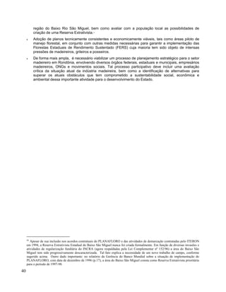 região do Baixo Rio São Miguel, bem como avaliar com a população local as possibilidades de
criação de uma Reserva Extrativista.45
• Adoção de planos tecnicamente consistentes e economicamente viáveis, tais como áreas piloto de
manejo florestal, em conjunto com outras medidas necessárias para garantir a implementação das
Florestas Estaduais de Rendimento Sustentado (FERS) cuja maioria tem sido objeto de intensas
pressões de madeireiros, grileiros e posseiros.
• De forma mais ampla, é necessário viabilizar um processo de planejamento estratégico para o setor
madeireiro em Rondônia, envolvendo diversos órgãos federais, estaduais e municipais, empresários
madeireiros, ONGs e movimentos sociais. Tal processo participativo deve incluir uma avaliação
crítica da situação atual da indústria madeireira, bem como a identificação de alternativas para
superar os atuais obstáculos que tem comprometido a sustentabilidade social, econômica e
ambiental dessa importante atividade para o desenvolvimento do Estado.
45
Apesar de sua inclusão nos acordos contratuais do PLANAFLORO e das atividades de demarcação contratadas pelo ITERON
em 1994, a Reserva Extrativista Estadual do Baixo São Miguel nunca foi criada formalmente. Em função de diversas invasões e
atividades de regularização fundiária do INCRA (agora respaldadas pela Lei Complementar nº 152/96) a área do Baixo São
Miguel tem sido progressivamente descaracterizada. Tal fato explica a necessidade de um novo trabalho de campo, conforme
sugerido acima. Outro dado importante: no relatório da Gerência do Banco Mundial sobre a situação de implementação do
PLANAFLORO, com data de dezembro de 1996 (p.17), a área do Baixo São Miguel consta como Reserva Extrativista prioritária
para o período de 1997-98.
40
 