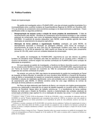 VI. Política Fundiária
Estado de Implementação
No pedido de investigação sobre o PLANAFLORO, uma das principais questões levantadas foi a
incompatibilidade entre a política fundiária da Superintendência Regional do INCRA em Rondônia (SR-
17) e as diretrizes do zoneamento sócio-econômico-ecológico e do desenvolvimento sustentável. Foram
identificados então os seguintes problemas:
• Desapropriação de imóveis rurais e criação de novos projetos de assentamento: 1) falta de
reconhecimento pelo INCRA - Rondônia do zoneamento sócio-econômico-ecológico e das unidades
estaduais de conservação, bem como da legislação federal que estabeleça a elaboração prévia de
EIA-RIMA.46
2) ausência de estudos adequados, pelo INCRA, sobre a aptidão agrícola das áreas
destinadas ao assentamento de pequenos agricultores.
• Alienação de terras públicas e regularização fundiária: aceitação, por parte INCRA, do
desmatamento associado à introdução de pastagens artificiais, como forma de conseguir o
reconhecimento de posse da terra para fins de regularização fundiária (com base na Instrução
Normativa no. 03 de 08 de setembro de 1992) mesmo em áreas de uso restrito pelo zoneamento
(zonas 04, 05 e 06), assim como em unidades estaduais de conservação.
No pedido de investigação do PLANAFLORO, argumentou-se que tais desvios na política
fundiária em Rondônia foram facilitados pela falta de assinatura de um convênio entre o INCRA e o
Governo de Rondônia, conforme exigido nos acordos contratuais do PLANAFLORO como condição de
efetividade do empréstimo.47
Em sua resposta ao pedido de investigação, a Gerência do Banco discordou quanto à ausência
de um convênio entre INCRA e o Governo de Rondônia no âmbito do PLANAFLORO, argumentando que
um "Termo de Acordo" assinado em novembro de 1992 foi considerado suficiente para atender as
exigências dos acordos contratuais do projeto. 48
No entanto, em junho de 1995, logo depois da apresentação do pedido de investigação ao Painel
de Inspeção do Banco Mundial, foi assinado um novo convênio entre INCRA e o Governo de Rondônia,
onde se definiu a necessidade de respeito ao zoneamento estadual, bem como da elaboração prévia de
EIA/RIMA e estudos de viabilidade agroflorestal, como pré-condições para a criação de novos projetos
de assentamento pelo INCRA. O referido convênio ainda fez uma vaga referência às normas de
alienação de terras públicas e o zoneamento.
No Plano de Ação elaborado pela Gerência do Banco, em conjunto com órgãos governamentais,
priorizou-se a elaboração e execução de um plano de trabalho baseado no convênio entre o INCRA e o
Governo de Rondônia. Nesse plano de trabalho priorizou-se: 1) a transferência de terras públicas
federais da União para o Estado de Rondônia, visando a implementação das unidades estaduais de
conservação prioritárias (veja capítulo II) e 2) a realização de estudos nas zonas 1 e 2 para identificar
46
Conforme o artigo 3º (inciso XVII) da Resolução nº 001/86 do CONAMA, existe a necessidade de elaboração prévia de
EIA/RIMA no caso de "Projetos Agropecuários que contemplem áreas acima de 1.000 ha, ou menores, neste caso, quando se
tratar de áreas significativas em termos percentuais ou de importância do ponto de vista ambiental, inclusive nas áreas de
proteção ambiental".
47
Conforme os acordos contratuais do PLANAFLORO, tal convênio deveria estabelecer "políticas de regularização de terras e
práticas a serem observadas dentro do Estado, as quais deverão ser compatíveis com os objetivos de manuseio e proteção da
floresta, em termos e condições satisfatórias ao Banco". veja: Seção 2.12 (a) do Acordo de Projeto e a Seção 6.01 (b) do Acordo
de Empréstimo.
48
A posição do Fórum e Amigos da Terra – Programa Amazônia sobre esse assunto encontra-se no pedido de investigação, bem
como em correspondência ao Painel de Inspeção em 10 de outubro de 1995, onde se comenta sobre a resposta da Gerência ao
pedido de investigação.
41
 