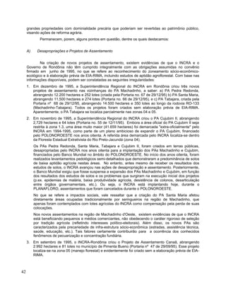 grandes propriedades com dominialidade precária que poderiam ser revertidas ao patrimônio público,
visando ações de reforma agrária.
Permanecem, porem, alguns pontos em questão, dentre os quais destacamos:
A) Desapropriações e Projetos de Assentamento
Na criação de novos projetos de assentamento, existem evidências de que o INCRA e o
Governo de Rondônia não têm cumprido integralmente com as obrigações assumidas no convênio
firmado em junho de 1995, no que se refere ao reconhecimento do zoneamento sócio-econômico-
ecológico e à elaboração prévia de EIA-RIMA, incluindo estudos de aptidão agroflorestal. Com base nas
informações disponíveis, podem ser constatadas as seguintes irregularidades:
1. Em dezembro de 1995, a Superintendência Regional do INCRA em Rondônia criou três novos
projetos de assentamento nas vizinhanças do PA Machadinho, a saber: a) PA Pedra Redonda,
abrangendo 12.200 hectares e 252 lotes (criada pela Portaria no. 67 de 29/12/95) b) PA Santa Maria,
abrangendo 11,500 hectares e 274 lotes (Portaria no. 66 de 29/12/95), e c) PA Tabajara, criada pela
Portaria nº 68 de 29/12/95, abrangendo 14.500 hectares e 350 lotes ao longo da rodovia RO-133
(Machadinho-Tabajara). Todos os projetos foram criados sem elaboração prévia de EIA-RIMA.
Aparentemente, o PA Tabajara se localiza parcialmente nas zonas 04 e 05.
2. Em novembro de 1995, a Superintendência Regional do INCRA criou o PA Cujubim II, abrangendo
2,729 hectares e 64 lotes (Portaria no. 55 de 12/11/95). Embora a área oficial do PA Cujubim II seja
restrita à zona 1.3, uma área muito maior (41.659 hectares) foi demarcada "extra-oficialmente" pelo
INCRA em 1994-1995, como parte de um plano ambicioso de expandir o PA Cujubim, financiado
pelo POLONOROESTE nos anos oitenta. A referida área demarcada pelo INCRA localiza-se dentro
da Floresta Estadual Extrativista do Rio Preto-Jacundá (zona 04).
Os PAs Pedra Redonda, Santa Maria, Tabajara e Cujubim II, foram criados em terras públicas,
desapropriadas pelo INCRA nos anos oitenta para a implantação dos PAs Machadinho e Cujubim,
financiados pelo Banco Mundial no âmbito do POLONOROESTE. No início dos anos oitenta, foram
realizados levantamentos pedológicos semi-detalhados que demonstraram a predominância de solos
de baixa aptidão agrícola nestas áreas. No entanto, antes mesmo de receber os resultados dos
estudos de solos, o INCRA avançou nas ações de desapropriação e assentamento. Posteriormente,
o Banco Mundial exigiu que fosse suspensa a expansão dos PAs Machadinho e Cujubim, em função
dos resultados dos estudos de solos e os problemas que surgiram na execução inicial dos projetos
(p.ex. epidemias de malária, baixa produtividade agrícola, desistência de colonos, desarticulação
entre órgãos governamentais, etc.). Ou seja, o INCRA está implantando hoje, durante o
PLANAFLORO, assentamentos que foram cancelados durante o POLONOROESTE.
No que se refere a impactos sociais, vale ressaltar que a criação do PA Santa Maria afetou
diretamente áreas ocupadas tradicionalmente por seringueiros na região de Machadinho, que
apenas foram contemplados com lotes agrícolas do INCRA como compensação pela perda de suas
colocações.
Nos novos assentamentos na região de Machadinho d'Oeste, existem evidências de que o INCRA
está beneficiando pequenos e médios comerciantes, não obedecendo o caráter rigoroso de seleção
por tradição agrícola (refletindo interesses político-eleitorais). Além disso, os novos PAs são
caracterizados pela precariedade de infra-estrutura sócio-econômica (estradas, assistência técnica,
saúde, educação, etc.). Tais fatores certamente contribuirão para a ocorrência dos conhecidos
fenômenos de pecuarização e concentração fundiária.
3. Em setembro de 1995, o INCRA-Rondônia criou o Projeto de Assentamento Canaã, abrangendo
2.992 hectares e 81 lotes no município de Pimenta Bueno (Portaria nº 47 de 29/09/95). Esse projeto
localiza-se na zona 05 (manejo florestal) e evidentemente foi criado sem a elaboração prévia de EIA-
RIMA.
42
 