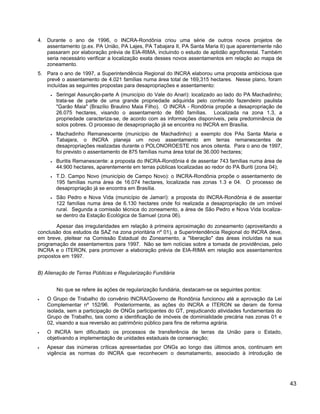 4. Durante o ano de 1996, o INCRA-Rondônia criou uma série de outros novos projetos de
assentamento (p.ex. PA União, PA Lajes, PA Tabajara II, PA Santa Maria II) que aparentemente não
passaram por elaboração prévia de EIA-RIMA, incluindo o estudo de aptidão agroflorestal. Também
seria necessário verificar a localização exata desses novos assentamentos em relação ao mapa de
zoneamento.
5. Para o ano de 1997, a Superintendência Regional do INCRA elaborou uma proposta ambiciosa que
prevê o assentamento de 4.021 famílias numa área total de 169,315 hectares. Nesse plano, foram
incluídas as seguintes propostas para desapropriações e assentamento:
• Seringal Assunção-parte A (município do Vale do Anari): localizado ao lado do PA Machadinho;
trata-se de parte de uma grande propriedade adquirida pelo conhecido fazendeiro paulista
"Garão Maia" (Brazílio Braulino Maia Filho). O INCRA - Rondônia propõe a desapropriação de
26.075 hectares, visando o assentamento de 860 famílias. Localizada na zona 1.3, a
propriedade caracteriza-se, de acordo com as informações disponíveis, pela predominância de
solos pobres. O processo de desapropriação já se encontra no INCRA em Brasília.
• Machadinho Remanescente (município de Machadinho): a exemplo dos PAs Santa Maria e
Tabajara, o INCRA planeja um novo assentamento em terras remanescentes de
desapropriações realizadas durante o POLONOROESTE nos anos oitenta. Para o ano de 1997,
foi previsto o assentamento de 875 famílias numa área total de 36.000 hectares;
• Buritis Remanescente: a proposta do INCRA-Rondônia é de assentar 743 famílias numa área de
44.900 hectares, aparentemente em terras públicas localizadas ao redor do PA Buriti (zona 04);
• T.D. Campo Novo (município de Campo Novo): o INCRA-Rondônia propõe o assentamento de
195 famílias numa área de 16.074 hectares, localizada nas zonas 1.3 e 04. O processo de
desapropriação já se encontra em Brasília.
• São Pedro e Nova Vida (município de Jamarí): a proposta do INCRA-Rondônia é de assentar
122 famílias numa área de 6.130 hectares onde foi realizada a desapropriação de um imóvel
rural. Segunda a comissão técnica do zoneamento, a área de São Pedro e Nova Vida localiza-
se dentro da Estação Ecológica de Samuel (zona 06).
Apesar das irregularidades em relação à primeira aproximação do zoneamento (aproveitando a
conclusão dos estudos da SAZ na zona prioritária nº 01), a Superintendência Regional do INCRA deve,
em breve, pleitear na Comissão Estadual do Zoneamento, a "liberação" das áreas incluídas na sua
programação de assentamentos para 1997. Não se tem notícias sobre a tomada de providências, pelo
INCRA e o ITERON, para promover a elaboração prévia de EIA-RIMA em relação aos assentamentos
propostos em 1997.
B) Alienação de Terras Públicas e Regularização Fundiária
No que se refere às ações de regularização fundiária, destacam-se os seguintes pontos:
• O Grupo de Trabalho do convênio INCRA/Governo de Rondônia funcionou até a aprovação da Lei
Complementar nº 152/96. Posteriormente, as ações do INCRA e ITERON se deram de forma
isolada, sem a participação de ONGs participantes do GT, prejudicando atividades fundamentais do
Grupo de Trabalho, tais como a identificação de imóveis de dominialidade precária nas zonas 01 e
02, visando a sua reversão ao patrimônio público para fins de reforma agrária.
• O INCRA tem dificultado os processos de transferência de terras da União para o Estado,
objetivando a implementação de unidades estaduais de conservação;
• Apesar das inúmeras críticas apresentadas por ONGs ao longo das últimos anos, continuam em
vigência as normas do INCRA que reconhecem o desmatamento, associado à introdução de
43
 