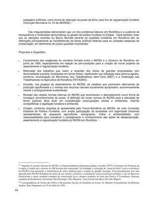 pastagens artificiais, como forma de obtenção da posse da terra, para fins de regularização fundiária
(Instrução Normativa no. 03 de 08/09/92).49
Tais irregularidades demonstram que um dos problemas básicos em Rondônia é a ausência de
transparência e instituições democráticas na gestão da política fundiária no Estado. Cabe também notar
que as atenções recentes do Banco Mundial perante as questões fundiárias em Rondônia têm se
restringido principalmente às transferências de terras públicas federais para as unidades estaduais de
conservação, em detrimento de outras questões importantes.
Propostas e Sugestões
• Cumprimento das exigências do convênio firmado entre o INCRA e o Governo de Rondônia em
junho de 1995, especialmente em relação às pré-condições para a criação de novos projetos de
assentamento e regularização fundiária.
• Retomada dos trabalhos que visam a reversão dos títulos de grandes propriedades com
dominialidade precária, localizadas em terras férteis, objetivando sua utilização para reforma agrária,
conforme reivindicação do Movimento dos Trabalhadores Sem-Terra (MST) e a Federação dos
Trabalhadores na Agricultura de Rondônia (FETAGRO).
• Inclusão, nos projetos de assentamento do INCRA, de medidas que promovam alternativas de
produção agroflorestal e o manejo dos recursos naturais socialmente apropriados, economicamente
viáveis e ecologicamente sustentáveis.
• Revisão das citadas normas internas do INCRA que reconhecem o desmatamento como forma de
conseguir reconhecimento de posse. A definição de novas normas do INCRA para a alienação de
terras públicas deve levar em consideração preocupações sociais e ambientais, visando
compatibilizar a legislação fundiária e ambiental.
• Criação, conforme proposta já apresentada pelo Fórum-Rondônia ao INCRA, de uma Comissão
Estadual de Política Fundiária, com ampla participação da sociedade civil organizada (incluindo
representantes de pequenos agricultores, seringueiros, índios e ambientalistas), com
responsabilidade para coordenar o planejamento e monitoramento das ações de desapropriação,
assentamento e regularização fundiária do INCRA em Rondônia. 50
49
Segundo as normas internas do INCRA, as Superintendências Regionais podem conceder CPCVs (Contratos de Promessa de
Compra e Venda) até o máximo de 500 hectares por interessado. Na realidade, a utilização de "testas de ferro" (com a conivência
do INCRA) tem permitido a transferência de terras públicas para a criação de grandes fazendas. Esse procedimento tem sido
aplicado pelo INCRA-Rondônia em áreas de uso restrito, conforme o zoneamento sócio-econômico-ecológico e até em Reservas
Extrativistas e outras unidades estaduais de conservação (p.ex. parques estaduais de Serra dos Parecis e Corumbiara, florestas
estaduais de Rendimento Sustentado São Domingos e Rio Mequens, Área Extrativista Baixo Rio São Miguel).
50
Correspondência do Fórum das ONGs e Movimentos Sociais de Rondônia ao Exmo. Sr. Ministro Extraordinário da Reforma
Agrária, Raul Jungmann, em 25 de junho de 1996.
44
 