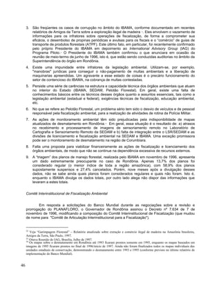 3. São freqüentes os casos de corrupção no âmbito do IBAMA, conforme documentado em recentes
relatórios de Amigos da Terra sobre a exploração ilegal de madeira 52
. Eles envolvem o vazamento de
informações para os infratores sobre operações de fiscalização, de forma a comprometer sua
eficácia, o desembolso de propinas periódicas e avulsas para os fiscais e o “comércio” de guias de
transporte de produtos florestais (ATPF). Este último fato, em particular, foi recentemente confirmado
pelo próprio Presidente do IBAMA em depoimento ao International Advisory Group (IAG) do
Programa Piloto.53
O Presidente do IBAMA também confirmou o que anunciara em ocasião da
reunião de meio-termo de junho de 1996, isto é, que estão sendo conduzidas auditorias no âmbito da
Superintendência do órgão em Rondônia.
4. Existe uma impunidade entre infratores da legislação ambiental. Utilizam-se, por exemplo,
"manobras" jurídicas para conseguir o não-pagamento de multas ambientais e a liberação de
maquinarias apreendidas. Um agravante a esse estado de coisas é o precário funcionamento do
setor de contencioso do IBAMA, na cobrança de multas contestadas.
5. Persiste uma série de carências na estrutura e capacidade técnica dos órgãos ambientais que atuam
no interior do Estado (IBAMA, SEDAM, Pelotão Florestal). Em geral, existe uma falta de
conhecimentos básicos entre os técnicos desses órgãos quanto a assuntos essenciais, tais como a
legislação ambiental (estadual e federal), exigências técnicas de fiscalização, educação ambiental,
etc.
6. No que se refere ao Pelotão Florestal, um problema sério tem sido o desvio de veículos e de pessoal
responsável pela fiscalização ambiental, para a realização de atividades de rotina da Polícia Militar.
7. As ações de monitoramento ambiental têm sido prejudicadas pela indisponibilidade de mapas
atualizados de desmatamento em Rondônia.54
Em geral, essa situação é o resultado de: a) atrasos
no recebimento e processamento de imagens de sensoriamento remoto no Laboratório de
Cartografia e Sensoriamento Remoto da SEDAM e b) falta de integração entre o LSR/SEDAM e as
divisões de licenciamento e fiscalização ambiental na SEDAM e IBAMA. Uma exceção promissora
pode ser o monitoramento de desmatamento na região de Corumbiara.
8. Falta uma proposta para viabilizar financeiramente as ações de fiscalização e licenciamento dos
órgãos ambientais, de modo que não se continue na dependência excessiva de recursos externos.
9. A “triagem” dos planos de manejo florestal, realizada pelo IBAMA em novembro de 1996, apresenta
um dado extremamente preocupante no caso de Rondônia. Apenas 13,7% dos planos foi
considerado regular (o menor índice de toda a região amazônica), com 58,9% dos planos
supostamente suspensos e 27,4% cancelados. Porém, nove meses após a divulgação desses
dados, não se sabe ainda quais planos foram considerados regulares e quais não foram. Isto é,
enquanto o IBAMA divulga os dados totais, por outro lado alega não dispor das informações que
levaram a estes totais.
Comitê Interinstitucional de Fiscalização Ambiental
Em resposta a solicitações do Banco Mundial durante as negociações sobre a revisão e
prorrogação do PLANAFLORO, o Governador de Rondônia assinou o Decreto nº 7.634 de 7 de
novembro de 1996, modificando a composição do Comitê Interinstitucional de Fiscalização (que mudou
de nome para "Comitê de Articulação Interinstitucional para a Fiscalização").
52
Veja “Garimpagem Florestal” – Relatório atualizado sobre extração e comércio ilegal de madeira na Amazônia brasileira,
Amigos da Terra, São Paulo, 1997.
53
Oitava Reunião do IAG, Brasília, Julho de 1997.
54
Os mapas sobre o desmatamento em Rondônia até 1993 ficaram prontos somente em 1995, enquanto os mapas baseados em
imagens de 1995 ficaram prontos no final de 1996/início de 1997. Ainda não foram finalizados todos os mapas individuais das
unidades estaduais de conservação, demonstrando o desmatamento entre 1993 e 1995 (conforme previsto no último relatório de
implementação do Banco Mundial).
46
 