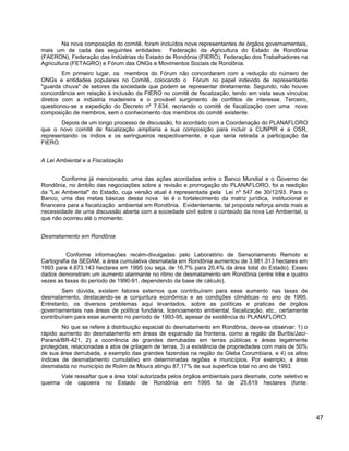 Na nova composição do comitê, foram incluídos nove representantes de órgãos governamentais,
mais um de cada das seguintes entidades: Federação da Agricultura do Estado de Rondônia
(FAERON), Federação das Indústrias do Estado de Rondônia (FIERO), Federação dos Trabalhadores na
Agricultura (FETAGRO) e Fórum das ONGs e Movimentos Sociais de Rondônia.
Em primeiro lugar, os membros do Fórum não concordaram com a redução do número de
ONGs e entidades populares no Comitê, colocando o Fórum no papel indevido de representante
"guarda chuva" de setores da sociedade que podem se representar diretamente. Segundo, não houve
concordância em relação à inclusão da FIERO no comitê de fiscalização, tendo em vista seus vínculos
diretos com a indústria madeireira e o provável surgimento de conflitos de interesse. Terceiro,
questionou-se a expedição do Decreto nº 7.634, recriando o comitê de fiscalização com uma nova
composição de membros, sem o conhecimento dos membros do comitê existente.
Depois de um longo processo de discussão, foi acordado com a Coordenação do PLANAFLORO
que o novo comitê de fiscalização ampliaria a sua composição para incluir a CUNPIR e a OSR,
representando os índios e os seringueiros respectivamente, e que seria retirada a participação da
FIERO.
A Lei Ambiental e a Fiscalização
Conforme já mencionado, uma das ações acordadas entre o Banco Mundial e o Governo de
Rondônia, no âmbito das negociações sobre a revisão e prorrogação do PLANAFLORO, foi a reedição
da "Lei Ambiental" do Estado, cuja versão atual é representada pela Lei nº 547 de 30/12/93. Para o
Banco, uma das metas básicas dessa nova lei é o fortalecimento da matriz jurídica, institucional e
financeira para a fiscalização ambiental em Rondônia. Evidentemente, tal proposta reforça ainda mais a
necessidade de uma discussão aberta com a sociedade civil sobre o conteúdo da nova Lei Ambiental, o
que não ocorreu até o momento.
Desmatamento em Rondônia
Conforme informações recém-divulgadas pelo Laboratório de Sensoriamento Remoto e
Cartografia da SEDAM, a área cumulativa desmatada em Rondônia aumentou de 3.981.313 hectares em
1993 para 4.873.143 hectares em 1995 (ou seja, de 16,7% para 20,4% da área total do Estado). Esses
dados demonstram um aumento alarmante no ritmo de desmatamento em Rondônia (entre três e quatro
vezes as taxas do período de 1990-91, dependendo da base de cálculo).
Sem dúvida, existem fatores externos que contribuíram para esse aumento nas taxas de
desmatamento, destacando-se a conjuntura econômica e as condições climáticas no ano de 1995.
Entretanto, os diversos problemas aqui levantados, sobre as políticas e praticas de órgãos
governamentais nas áreas de política fundiária, licenciamento ambiental, fiscalização, etc., certamente
contribuíram para esse aumento no período de 1993-95, apesar da existência do PLANAFLORO.
No que se refere à distribuição espacial do desmatamento em Rondônia, deve-se observar: 1) o
rápido aumento do desmatamento em áreas de expansão da fronteira, como a região de Buritis/Jací-
Paraná/BR-421, 2) a ocorrência de grandes derrubadas em terras públicas e áreas legalmente
protegidas, relacionadas a atos de grilagem de terras, 3) a existência de propriedades com mais de 50%
de sua área derrubada, a exemplo das grandes fazendas na região da Gleba Corumbiara, e 4) os altos
índices de desmatamento cumulativo em determinadas regiões e municípios. Por exemplo, a área
desmatada no município de Rolim de Moura atingiu 87,17% de sua superfície total no ano de 1993.
Vale ressaltar que a área total autorizada pelos órgãos ambientais para desmate, corte seletivo e
queima de capoeira no Estado de Rondônia em 1995 foi de 25,619 hectares (fonte:
47
 