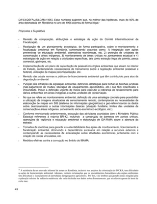 DIFEX/DEFAU/SEDAM/1995). Esse números sugerem que, na melhor das hipóteses, mais de 90% da
área desmatada em Rondônia no ano de 1995 ocorreu de forma ilegal.55
Propostas e Sugestões
• Revisão da composição, atribuições e estratégia de ação do Comitê Interinstitucional de
Fiscalização.
• Realização de um planejamento estratégico, de forma participativa, sobre o monitoramento e
fiscalização ambiental em Rondônia, contemplando assuntos como: 1) integração com ações
preventivas de educação ambiental, alternativas econômicas, etc. 2) proteção de unidades de
conservação e áreas indígenas, 3) monitoramento de áreas críticas no zoneamento estadual e 4)
estratégias de ação em relação a atividades específicas, tais como extração ilegal de palmito, pesca
comercial, garimpos, etc.
• Implementação de um plano de capacitação de pessoal nos órgãos ambientais que atuam no interior
do Estado, contemplando necessidades de treinamento sobre a legislação ambiental (estadual e
federal), utilização de mapas para fiscalização, etc.
• Revisão das atuais normas e práticas de licenciamento ambiental que têm contribuído para atos de
degradação ambiental.
• Punição dos infratores da legislação ambiental, definindo estratégias para fechar as brechas jurídicas
(não-pagamento de multas, liberação de equipamentos apreendidos, etc.) que têm incentivado a
impunidade. Incluir a definição urgente de meios para executar a cobrança de ressarcimento para
danos ambientais em áreas indígenas e outras unidades de conservação.
• No que se refere ao monitoramento ambiental, definição de uma estratégia concreta para possibilitar
a utilização de imagens atualizadas de sensoriamento remoto, contemplando as necessidades de
elaboração de mapas em SIG (sistema de informações geográficas) e geo-referenciando os dados
sobre desmatamento a outras informações básicas (situação fundiária, limites das unidades de
conservação e áreas indígenas, zoneamento sócio-econômico-ecológico, etc.).
• Conforme mencionado anteriormente, execução das atividades acordadas com o Ministério Público
Estadual referentes à rodovia BR-42, incluindo a construção de barreiras em pontos críticos,
operações de vigilância e educação ambiental e elaboração de EIA-RIMA sobre a abertura da
estrada.
• Tomadas de medidas para garantir a sustentabilidade das ações de monitoramento, licenciamento e
fiscalização ambiental, diminuindo a dependência excessiva em relação a recursos externos e
contemplando as necessidades de arrecadação sobre atividades econômicas juntamente com a
criação de contas vinculadas, etc.
• Medidas efetivas contra a corrupção no âmbito do IBAMA.
55
A existência de um mercado informal de terras em Rondônia, inclusive nos projetos de colonização do INCRA, tem dificultado
as ações de licenciamento ambiental. Ademais, existem reclamações que os procedimentos burocráticos dos órgãos ambientais
têm dificultado o licenciamento de derrubadas para pequenos agricultores. Por fim, vale lembrar que grandes áreas atingidas pela
exploração seletiva da indústria madeireira não estão incluídas nos dados sobre desmatamento, que se referem apenas às áreas de
corte raso.
48
 