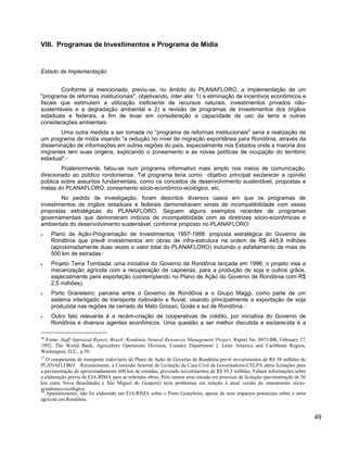 VIII. Programas de Investimentos e Programa de Mídia
Estado de Implementação
Conforme já mencionado, previu-se, no âmbito do PLANAFLORO, a implementação de um
"programa de reformas institucionais", objetivando, inter alia: 1) a eliminação de incentivos econômicos e
fiscais que estimulem a utilização ineficiente de recursos naturais, investimentos privados não-
sustentáveis e a degradação ambiental e 2) a revisão de programas de investimentos dos órgãos
estaduais e federais, a fim de levar em consideração a capacidade de uso da terra e outras
considerações ambientais.
Uma outra medida a ser tomada no "programa de reformas institucionais" seria a realização de
um programa de mídia visando "a redução no nível de migração espontânea para Rondônia, através da
disseminação de informações em outras regiões do país, especialmente nos Estados onde a maioria dos
migrantes tem suas origens, explicando o zoneamento e as novas políticas de ocupação do território
estadual".56
Posteriormente, falou-se num programa informativo mais amplo nos meios de comunicação,
direcionado ao público rondoniense. Tal programa teria como objetivo principal esclarecer a opinião
pública sobre assuntos fundamentais, como os conceitos de desenvolvimento sustentável, propostas e
metas do PLANAFLORO, zoneamento sócio-econômico-ecológico, etc.
No pedido de investigação, foram descritos diversos casos em que os programas de
investimentos de órgãos estaduais e federais demonstravam sinais de incompatibilidade com essas
propostas estratégicas do PLANAFLORO. Seguem alguns exemplos recentes de programas
governamentais que demonstram indícios de incompatibidade com as diretrizes sócio-econômicas e
ambientais do desenvolvimento sustentável, conforme proposto no PLANAFLORO:
• Plano de Ação-Programação de Investimentos 1997-1998: proposta estratégica do Governo de
Rondônia que prevê investimentos em obras de infra-estrutura na ordem de R$ 445,8 milhões
(aproximadamente duas vezes o valor total do PLANAFLORO) incluindo o asfaltamento de mais de
500 km de estradas.57
• Projeto Terra Tombada: uma iniciativa do Governo de Rondônia lançada em 1996; o projeto visa a
mecanização agrícola com a recuperação de capoeiras, para a produção de soja e outros grãos,
especialmente para exportação (contemplando no Plano de Ação do Governo de Rondônia com R$
2,5 milhões).
• Porto Graneleiro: parceria entre o Governo de Rondônia e o Grupo Maggi, como parte de um
sistema interligado de transporte rodoviário e fluvial, visando principalmente a exportação de soja
produzida nas regiões de cerrado de Mato Grosso, Goiás e sul de Rondônia.58
• Outro fato relevante é a recém-criação de cooperativas de crédito, por iniciativa do Governo de
Rondônia e diversos agentes econômicos. Uma questão a ser melhor discutida e esclarecida é a
56
Fonte: Staff Appraisal Report, Brazil: Rondônia Natural Resources Management Project, Report No. 8073-BR, February 27,
1992, The World Bank, Agriculture Operations Division, Country Department I, Latin America and Caribbean Region,
Washington, D.C., p.50.
57
O componente de transporte rodoviário do Plano de Ação do Governo de Rondônia prevê investimentos de R$ 38 milhões do
PLANAFLORO. Recentemente, a Comissão Setorial de Licitação da Casa Civil da Governadoria-CELPA abriu licitações para
a pavimentação de aproximadamente 600 km de estradas, prevendo investimentos de R$ 95,5 milhões. Faltam informações sobre
a elaboração prévia de EIA-RIMA para as referidas obras. Pelo menos uma estrada em processo de licitação (pavimentação de 50
km entre Nova Brasilândia e São Miguel do Guaporé) teria problemas em relação à atual versão do zoneamento sócio-
econômico-ecológico.
58
Aparentemente, não foi elaborado um EIA/RIMA sobre o Porto Graneleiro, apesar de seus impactos potenciais sobre o setor
agrícola em Rondônia.
49
 
