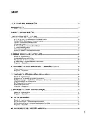 ÍNDICE
LISTA DE SIGLAS E ABREVIAÇÕES.................................................................................................4
APRESENTAÇÃO................................................................................................................................7
SUMÁRIO E RECOMENDAÇÕES........................................................................................................8
I. UM HISTÓRICO DO PLANAFLORO.................................................................................................9
POLONOROESTE: O Antecessor do PLANAFLORO..................................................................................10
PLANAFLORO: Elaboração e Desenho Original...........................................................................................10
Debates Iniciais sobre a Participação............................................................................................................12
A Execução Inicial..........................................................................................................................................13
O Pedido de Suspensão dos Desembolsos...................................................................................................14
O Pedido de Investigação..............................................................................................................................15
A Persistência de Desvios.............................................................................................................................16
Avaliação de Meio-Termo e Reformulação....................................................................................................17
II. MODELO DE GESTÃO E PARTICIPAÇÃO...................................................................................20
Estado de Implementação.............................................................................................................................20
Limitações Internas das ONGs......................................................................................................................21
A Supervisão do Banco Mundial....................................................................................................................22
PLANAFLORO II e o Planejamento Participativo..........................................................................................23
Propostas e Sugestões..................................................................................................................................23
III. PROGRAMA DE APOIO A INICIATIVAS COMUNITÁRIAS (PAIC)............................................26
A Fase Inicial..................................................................................................................................................26
Propostas e Sugestões..................................................................................................................................29
IV. ZONEAMENTO SÓCIO-ECONÔMICO-ECOLÓGICO..................................................................30
Estado de Implementação.............................................................................................................................30
A) Mudanças na Legislação sobre o Zoneamento.........................................................................................31
B) A Desarticulação entre Políticas Setoriais e o Zoneamento.....................................................................32
C) Monitoramento de Áreas Críticas..............................................................................................................32
D) A Segunda Aproximação...........................................................................................................................33
E) A Gestão Institucional................................................................................................................................34
Propostas e Sugestões..................................................................................................................................35
V. UNIDADES ESTADUAIS DE CONSERVAÇÃO............................................................................37
Estado de Implementação.............................................................................................................................37
Propostas e Sugestões..................................................................................................................................39
VI. POLÍTICA FUNDIÁRIA.................................................................................................................41
Estado de Implementação.............................................................................................................................41
A) Desapropriações e Projetos de Assentamento.........................................................................................42
B) Alienação de Terras Públicas e Regularização Fundiária ........................................................................43
Propostas e Sugestões..................................................................................................................................44
VII. LICENCIAMENTO E PROTEÇÃO AMBIENTAL.........................................................................45
5
 