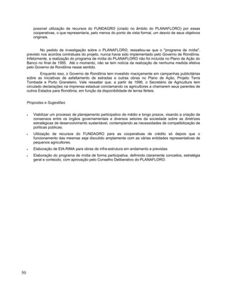 possível utilização de recursos do FUNDAGRO (criado no âmbito do PLANAFLORO) por essas
cooperativas, o que representaria, pelo menos do ponto de vista formal, um desvio de seus objetivos
originais.
No pedido de investigação sobre o PLANAFLORO, ressaltou-se que o "programa de mídia",
previsto nos acordos contratuais do projeto, nunca havia sido implementado pelo Governo de Rondônia.
Infelizmente, a realização do programa de mídia do PLANAFLORO não foi incluída no Plano de Ação do
Banco no final de 1995. Até o momento, não se tem notícia da realização de nenhuma medida efetiva
pelo Governo de Rondônia nesse sentido.
Enquanto isso, o Governo de Rondônia tem investido maciçamente em campanhas publicitárias
sobre as iniciativas de asfaltamento de estradas e outras obras no Plano de Ação, Projeto Terra
Tombada e Porto Graneleiro. Vale ressaltar que, a partir de 1996, o Secretário de Agricultura tem
circulado declarações na imprensa estadual conclamando os agricultores a chamarem seus parentes de
outros Estados para Rondônia, em função da disponibilidade de terras férteis.
Propostas e Sugestões
• Viabilizar um processo de planejamento participativo de médio e longo prazos, visando a criação de
consensos entre os órgãos governamentais e diversos setores da sociedade sobre as diretrizes
estratégicas de desenvolvimento sustentável, contemplando as necessidades de compatibilização de
políticas públicas;
• Utilização de recursos do FUNDAGRO para as cooperativas de crédito só depois que o
funcionamento das mesmas seja discutido amplamente com as várias entidades representativas de
pequenos agricultores.
• Elaboração de EIA-RIMA para obras de infra-estrutura em andamento e previstas
• Elaboração do programa de mídia de forma participativa, definindo claramente conceitos, estratégia
geral e conteúdo, com aprovação pelo Conselho Deliberativo do PLANAFLORO.
50
 