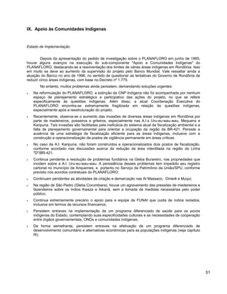 IX. Apoio às Comunidades Indígenas
Estado de Implementação
Depois da apresentação do pedido de investigação sobre o PLANAFLORO em junho de 1995,
houve alguns avanços na execução do sub-componente "Apoio a Comunidades Indígenas" do
PLANAFLORO, destacando-se a reaviventação dos limites de várias áreas indígenas em Rondônia. Isso
em muito se deve ao aumento da supervisão do projeto pelo Banco Mundial. Vale ressaltar ainda a
atuação do Banco no ano de 1996, no sentido de questionar as tentativas do Governo de Rondônia de
reduzir cinco áreas indígenas, com base no Decreto nº 1.775.
No entanto, muitos problemas ainda persistem, demandando soluções urgentes:
• Na reformulação do PLANAFLORO, a extinção da CNP Indígena não foi acompanhada por nenhum
espaço de planejamento estratégico e participativo das ações do projeto, no que se refere
especificamente às questões indígenas. Além disso, a atual Coordenação Executiva do
PLANAFLORO encontra-se extremamente fragilizada em relação às questões indígenas,
especialmente após a reestruturação do projeto.
• Recentemente, observa-se o aumento das invasões de diversas áreas indígenas em Rondônia por
parte de madeireiros, posseiros e grileiros, especialmente nas A.I.s Uru-eu-wau-wau, Mequens e
Karipuna. Tais invasões são facilitadas pela ineficácia do sistema atual de fiscalização ambiental e a
falta de planejamento governamental para orientar a ocupação da região da BR-421. Persiste a
ausência de uma estratégia de fiscalização eficiente para as áreas indígenas, inclusive com a
construção e operacionalização de postos de vigilância permanente em áreas críticas.
• No caso da A.I. Karipuna, não foram construídos e operacionalizados dois postos de fiscalização,
conforme acordado nas discussões acerca da redução da área interditada na região da Linha
"D"/BR-421.
• Continua pendente a resolução de problemas fundiários na Gleba Burareiro, nas propriedades que
incidem sobre a A.I. Uru-eu-wau-wau. A persistência desses problemas tem impedido seu registro
cartorial no município de Ariquemes, e portanto no Serviço de Patrimônio da União/SPU, conforme
previsto nos acordos contratuais do PLANAFLORO;
• Continuam pendentes as atividades de criação e demarcação nas AI Massaco, Omerê e Muqui;
• Na região de São Pedro (Gleba Corumbiara), houve um agravamento das pressões de madeireiros e
fazendeiros sobre os índios Kwaza e Aikanã, sem a tomada de medidas necessárias pelo poder
público;
• Continua extremamente precário o apoio para a equipe da FUNAI que cuida de índios isolados,
inclusive em termos de recursos financeiros;
• Persistem entraves na implementação de um programa diferenciado de saúde para os povos
indígenas do Estado, contemplando suas especificidades culturais e as necessidades de cooperação
entre órgãos governamentais, ONGs e comunidades indígenas;
• De forma semelhante, persistem entraves na efetivação de um programa diferenciado de
desenvolvimento comunitário e alternativas econômicas para as populações indígenas (veja capítulo
III);
51
 