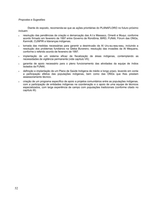 Propostas e Sugestões
Diante do exposto, recomenda-se que as ações prioritárias do PLANAFLORO no futuro próximo
incluam:
• resolução das pendências de criação e demarcação das A.I.s Massaco, Omerê e Muqui, conforme
acordo firmado em fevereiro de 1997 entre Governo de Rondônia, BIRD, FUNAI, Fórum das ONGs,
Kanindê, CUNPIR e lideranças indígenas;
• tomada das medidas necessárias para garantir a desintrusão da AI Uru-eu-wau-wau, incluindo a
resolução dos problemas fundiários na Gleba Burareiro; resolução das invasões da AI Mequens,
conforme o referido acordo de fevereiro de 1997.
• implantação de um sistema eficaz de fiscalização de áreas indígenas, contemplando as
necessidades de vigilância permanente (vide capítulo VII);
• garantia de apoio necessário para o pleno funcionamento das atividades da equipe de índios
isolados da FUNAI;
• definição e implantação de um Plano de Saúde Indígena de médio e longo prazo, levando em conta
a participação efetiva das populações indígenas, bem como das ONGs que lhes prestam
assessoramento técnico.
• criação de um programa específico de apoio a projetos comunitários entre as populações indígenas,
com a participação de entidades indígenas na coordenação e o apoio de uma equipe de técnicos
especializados, com larga experiência de campo com populações tradicionais (conforme citado no
capítulo III).
52
 