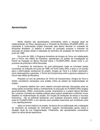 Apresentação
Neste relatório são apresentados comentários sobre a situação atual de
implementação do Plano Agropecuário e Florestal de Rondônia (PLANAFLORO), um
importante e controvertido projeto financiado pelo Banco Mundial no sudoeste da
Amazônia Brasileira. O objetivo é retratar os principais avanços e entraves na
execução do projeto desde a realização do seminário de avaliação de meio-termo em
junho de 1996.
Em junho de 1995, o Programa Amazônia de Amigos da Terra, em colaboração
com o Fórum das ONGs de Rondônia, apresentara um pedido de investigação ao
Painel de Inspeção do Banco Mundial sobre o PLANAFLORO, dando início a um
processo de profunda e difícil discussão.
O seminário de meio-termo, do qual participaram todas as principais partes
envolvidas, foi realizado em junho de 1996, em Porto Velho (RO), e levou a um acordo
para a reformulação substancial do projeto. Amigos da Terra e a Oxfam assinaram,
como observadores e garantes, o Termo de Compromisso entre o governo estadual e o
Fórum das ONGs de Rondônia.
Passado um ano da assinatura do Termo de Compromisso, Amigos da Terra e
Oxfam consideram necessária uma análise crítica do estado de implementação do
projeto.
O presente relatório tem como objetivo principal estimular discussões entre as
várias partes envolvidas direta e indiretamente na execução do PLANAFLORO (órgãos
governamentais, ONGs, movimentos sociais, empresários e o próprio Banco Mundial,
etc.) visando a tomada de medidas práticas para superar obstáculos e enfrentar novos
desafios na implementação do projeto. Em função de limitações de tempo e recursos
financeiros, não se pretende apresentar uma avaliação exaustiva sobre a situação
atual do PLANAFLORO, e sim apontar para questões essenciais que contribuam para
o seu aperfeiçoamento.
Após um breve histórico do projeto, da época de sua elaboração até a realização
do seminário de avaliação de meio-termo, seguem considerações gerais sobre a
situação atual de sua implementação. Finalmente, são apresentados comentários
sobre os vários temas específicos.
7
 