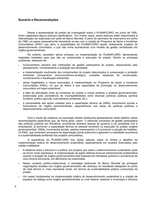Sumário e Recomendações
Desde a apresentação do pedido de investigação sobre o PLANAFLORO, em junho de 1995,
foram registrados alguns avanços significativos. Em muitos casos, esses avanços estão relacionados à
intensificação da supervisão por parte do Banco Mundial. A partir do seminário de meio-termo em junho
de 1996, um passo especialmente importante se deu com a criação do Programa de Apoio a Iniciativas
Comunitárias (PAIC) que abriu a possibilidade do PLANAFLORO apoiar diretamente projetos de
desenvolvimento comunitário, o que não vinha acontecendo num modelo de gestão centralizado em
órgãos governamentais.
No entanto, persistem sérios entraves na implementação do PLANAFLORO, demandando
respostas imediatas para que não se comprometa a execução do projeto. Dentre os principais
problemas, destacam-se:
• funcionamento precário das instituições de gestão participativa do projeto, responsáveis pelo
planejamento, monitoramento e avaliação das atividades;
• a implementação insuficiente dos componentes do projeto relacionados à conservação e proteção
ambiental (zoneamento sócio-econômico-ecológico, unidades estaduais de conservação,
monitoramento e fiscalização ambiental);
• sérias fragilidades e riscos associados à implementação do Programa de Apoio a Iniciativas
Comunitárias (PAIC), no que se refere à sua capacidade de promoção do desenvolvimento
comunitário em base sustentável;
• a falta de articulação entre as iniciativas do projeto e outras políticas e projetos governamentais,
evidenciada pela persistência de incompatibilidades entre diversas políticas públicas (política
fundiária, política agrícola, licenciamento ambiental, etc.);
• a precariedade das ações voltadas para a capacitação técnica de ONGs, movimentos sociais e
funcionários de órgãos governamentais, especialmente nas áreas de políticas públicas e
desenvolvimento comunitário.
Com o intuito de colaborar na superação desses obstáculos apresentamos neste relatório várias
recomendações específicas que, de forma geral, visam: 1) estimular processos de gestão participativa
das políticas públicas em Rondônia, envolvendo diversos setores do governo e da sociedade civil e
empresarial; 2) promover a capacitação técnica do pessoal envolvido na execução do projeto (órgãos
governamentais, ONGs, movimentos sociais, setores empresariais) e 3) promover a adoção de medidas,
no PAIC, que fomentem processos de organização social autônoma e garantam a viabilidade econômica
e a sustentabilidade ambiental dos projetos comunitários.
A experiência do PLANAFLORO traz lições valiosas sobre os limites e desafios da
implementação prática do desenvolvimento sustentável, especialmente em projetos financiados pelo
crédito multilateral:
• A distância entre o discurso e a prática, em projetos que visam o desenvolvimento sustentável, pode
se tornar muito expressiva. A implementação de ações efetivas torna-se extremamente problemática
quando a atuação de órgãos governamentais está baseada em interesses políticos e econômicos de
uma minoria dominante, em detrimento da coletividade.
• Nesse contexto político-institucional, a estratégia tradicional do Banco Mundial de privilegiar
negociações isoladas com órgãos governamentais não alcançou os resultados desejados do ponto
de vista técnico e, mais importante ainda, em termos da sustentabilidade política (ownership) do
projeto.
• Um passo fundamental na implementação prática do desenvolvimento sustentável é a criação de
espaços de diálogo entre órgãos governamentais (a nível federal, estadual e municipal) e diversos
8
 