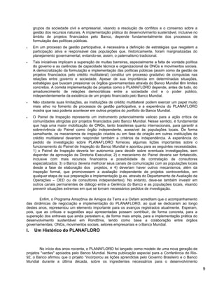 grupos da sociedade civil e empresarial, visando a resolução de conflitos e o consenso sobre a
gestão dos recursos naturais. A implementação prática do desenvolvimento sustentável, inclusive no
âmbito de projetos financiados pelo Banco, depende fundamentalmente dos processos de
formulação das políticas públicas.
• Em um processo de gestão participativa, é necessária a definição de estratégias que resgatem a
participação ativa e responsável das populações que, historicamente, foram marginalizadas do
planejamento governamental, evitando-se, assim, o paternalismo tradicional.
• Tais iniciativas implicam a superação de muitas barreiras, especialmente a falta de vontade política
do governo e as carências de capacidade técnica e organizacional de ONGs e movimentos sociais.
A democratização da formulação e implementação das políticas públicas (assim como da gestão de
projetos financiados pelo crédito multilateral) constitui um processo gradativo de conquistas nas
relações entre governo e sociedade. Apesar de sua importância em determinadas situações,
estratégias que buscam pressionar os órgãos governamentais através do Banco Mundial têm limites
concretos. A correta implementação de projetos como o PLANAFLORO depende, antes de tudo, do
amadurecimento de relações democráticas entre a sociedade civil e o poder público,
independentemente da existência de um projeto financiado pelo Banco Mundial.
• Não obstante suas limitações, as instituições de crédito multilateral podem exercer um papel muito
mais ativo no fomento de processos de gestão participativa, e a experiência do PLANAFLORO
mostra que isso poderia acontecer em outros projetos do portfolio do Banco Mundial.
• O Painel de Inspeção representa um instrumento potencialmente valioso para a ação crítica de
comunidades atingidas por projetos financiados pelo Banco Mundial. Nesse sentido, é fundamental
que haja uma maior mobilização de ONGs, tanto brasileiras quanto internacionais, para garantir a
sobrevivência do Painel como órgão independente, acessível às populações locais. De forma
semelhante, os mecanismos de inspeção criados ou em fase de criação em outras instituições de
crédito multilateral deveriam responder também a critérios de independência. A experiência do
pedido de investigação sobre PLANAFLORO forneceu algumas lições importantes sobre o
funcionamento do Painel de Inspeção do Banco Mundial e apontou para as seguintes necessidades:
1) o Painel de Inspeção deveria ter autonomia para decidir sobre eventuais investigações, sem
depender da aprovação da Diretoria Executiva; 2) o mecanismo do Painel deveria ser fortalecido,
inclusive com mais recursos financeiros e possibilidade de contratação de consultores
especializados: 3) o Banco deveria melhorar seus canais de comunicação com as populações locais
desde a fase de elaboração dos projetos; e 4) deveriam haver outros mecanismos, além da
inspeção formal, que promovessem a avaliação independente de projetos controvertidos, em
qualquer etapa de sua preparação e implementação (p.ex. através do Departamento de Avaliação de
Operações – OED ou de consultores independentes). No entanto, deve-se também investir em
outros canais permanentes de diálogo entre a Gerência do Banco e as populações locais, visando
prevenir situações extremas em que se tornam necessários pedidos de investigação.
Enfim, o Programa Amazônia de Amigos da Terra e a Oxfam acreditam que o acompanhamento
das dinâmicas de negociação e implementação do PLANAFLORO, ao qual se dedicaram ao longo
destes anos, representou um elemento importante para os avanços registrados atualmente. Esperam,
pois, que as críticas e sugestões aqui apresentadas possam contribuir, de forma concreta, para a
superação dos entraves que ainda persistem e, de forma mais ampla, para a implementação prática do
desenvolvimento sustentável em Rondônia, tendo como base a colaboração entre órgãos
governamentais, ONGs, movimentos sociais, setores empresariais e o Banco Mundial.
I. Um Histórico do PLANAFLORO
No início dos anos noventa, o PLANAFLORO foi lançado como modelo de uma nova geração de
projetos "verdes" apoiados pelo Banco Mundial. Numa publicação especial para a Conferência do Rio-
92, o Banco afirmou que o projeto "incorporou as lições aprendidas pelo Governo Brasileiro e o Banco
Mundial durante a última década, sobre os ingredientes necessários para o desenvolvimento
9
 