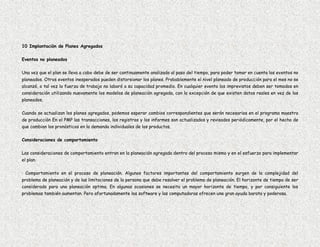 10 Implantación de Planes Agregados

Eventos no planeados

Una vez que el plan se lleva a cabo debe de ser continuamente analizado al paso del tiempo, para poder tomar en cuenta los eventos no
planeados. Otros eventos inesperados pueden distorsionar los planes. Probablemente el nivel planeado de producción para el mes no se
alcanzó, o tal vez la fuerza de trabajo no laboró a su capacidad promedio. En cualquier evento los imprevistos deben ser tomados en
consideración utilizando nuevamente los modelos de planeación agregada, con la excepción de que existen datos reales en vez de los
planeados.

Cuando se actualizan los planes agregados, podemos esperar cambios correspondientes que serán necesarios en el programa maestro
de producción En el PMP las transacciones, los registros y los informes son actualizados y revisados periódicamente, por el hecho de
que cambian los pronósticos en la demanda individuales de los productos.

Consideraciones de comportamiento

Las consideraciones de comportamiento entran en la planeación agregada dentro del proceso mismo y en el esfuerzo para implementar
el plan.

· Comportamiento en el proceso de planeación. Algunos factores importantes del comportamiento surgen de la complejidad del
problema de planeación y de las limitaciones de la persona que debe resolver el problema de planeación. El horizonte de tiempo de ser
considerado para una planeación optima. En algunas ocasiones se necesita un mayor horizonte de tiempo, y por consiguiente los
problemas también aumentan. Pero afortunadamente los software y las computadoras ofrecen una gran ayuda barata y poderosa.
 