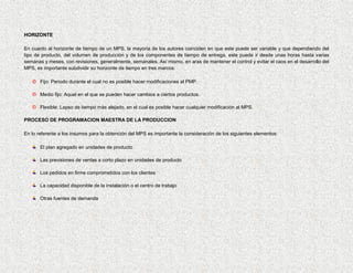 HORIZONTE

En cuanto al horizonte de tiempo de un MPS, la mayoría de los autores coinciden en que este puede ser variable y que dependiendo del
tipo de producto, del volumen de producción y de los componentes de tiempo de entrega, este puede ir desde unas horas hasta varias
semanas y meses, con revisiones, generalmente, semanales. Así mismo, en aras de mantener el control y evitar el caos en el desarrollo del
MPS, es importante subdividir su horizonte de tiempo en tres marcos:

    Fijo: Periodo durante el cual no es posible hacer modificaciones al PMP.

    Medio fijo: Aquel en el que se pueden hacer cambios a ciertos productos.

    Flexible: Lapso de tiempo más alejado, en el cual es posible hacer cualquier modificación al MPS.

PROCESO DE PROGRAMACION MAESTRA DE LA PRODUCCION

En lo referente a los insumos para la obtención del MPS es importante la consideración de los siguientes elementos:

       El plan agregado en unidades de producto

       Las previsiones de ventas a corto plazo en unidades de producto

       Los pedidos en firme comprometidos con los clientes

       La capacidad disponible de la instalación o el centro de trabajo

       Otras fuentes de demanda
 
