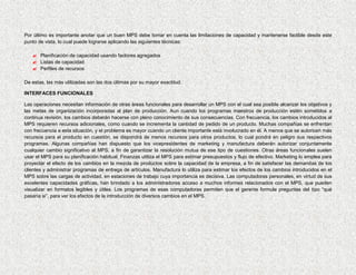 Por último es importante anotar que un buen MPS debe tomar en cuenta las limitaciones de capacidad y mantenerse factible desde este
punto de vista, lo cual puede lograrse aplicando las siguientes técnicas:

    Planificación de capacidad usando factores agregados
    Listas de capacidad
    Perfiles de recursos

De estas, las más utilizadas son las dos últimas por su mayor exactitud.

INTERFACES FUNCIONALES

Las operaciones necesitan información de otras áreas funcionales para desarrollar un MPS con el cual sea posible alcanzar los objetivos y
las metas de organización incorporadas al plan de producción. Aun cuando los programas maestros de producción estén sometidos a
continua revisión, los cambios deberán hacerse con pleno conocimiento de sus consecuencias. Con frecuencia, los cambios introducidos al
MPS requieren recursos adicionales, como cuando se incrementa la cantidad de pedido de un producto. Muchas compañías se enfrentan
con frecuencia a esta situación, y el problema es mayor cuando un cliente importante está involucrado en él. A menos que se autoricen más
recursos para el producto en cuestión, se dispondrá de menos recursos para otros productos, lo cual pondrá en peligro sus respectivos
programas. Algunas compañías han dispuesto que los vicepresidentes de marketing y manufactura deberán autorizar conjuntamente
cualquier cambio significativo al MPS, a fin de garantizar la resolución mutua de ese tipo de cuestiones. Otras áreas funcionales suelen
usar el MPS para su planificación habitual. Finanzas utiliza el MPS para estimar presupuestos y flujo de efectivo. Marketing lo emplea para
proyectar el efecto de los cambios en la mezcla de productos sobre la capacidad de la empresa, a fin de satisfacer las demandas de los
clientes y administrar programas de entrega de artículos. Manufactura lo utiliza para estimar los efectos de los cambios introducidos en el
MPS sobre las cargas de actividad, en estaciones de trabajo cuya importancia es decisiva. Las computadoras personales, en virtud de sus
excelentes capacidades gráficas, han brindado a los administradores acceso a muchos informes relacionados con el MPS, que pueden
visualizar en formatos legibles y útiles. Los programas de esas computadoras permiten que el gerente formule preguntas del tipo “qué
pasaría si”, para ver los efectos de la introducción de diversos cambios en el MPS.
 