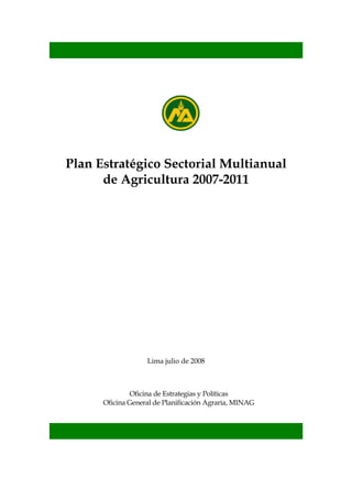 Plan Estratégico Sectorial Multianual
      de Agricultura 2007-2011




                   Lima julio de 2008



               Oficina de Estrategias y Políticas
      Oficina General de Planificación Agraria, MINAG
 