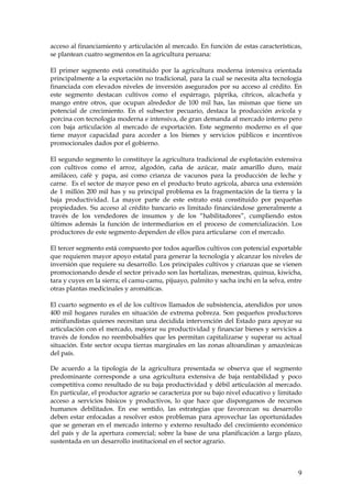 acceso al financiamiento y articulación al mercado. En función de estas características,
se plantean cuatro segmentos en la agricultura peruana:

El primer segmento está constituido por la agricultura moderna intensiva orientada
principalmente a la exportación no tradicional, para la cual se necesita alta tecnología
financiada con elevados niveles de inversión asegurados por su acceso al crédito. En
este segmento destacan cultivos como el espárrago, páprika, cítricos, alcachofa y
mango entre otros, que ocupan alrededor de 100 mil has, las mismas que tiene un
potencial de crecimiento. En el subsector pecuario, destaca la producción avícola y
porcina con tecnología moderna e intensiva, de gran demanda al mercado interno pero
con baja articulación al mercado de exportación. Este segmento moderno es el que
tiene mayor capacidad para acceder a los bienes y servicios públicos e incentivos
promocionales dados por el gobierno.

El segundo segmento lo constituye la agricultura tradicional de explotación extensiva
con cultivos como el arroz, algodón, caña de azúcar, maíz amarillo duro, maíz
amiláceo, café y papa, así como crianza de vacunos para la producción de leche y
carne. Es el sector de mayor peso en el producto bruto agrícola, abarca una extensión
de 1 millón 200 mil has y su principal problema es la fragmentación de la tierra y la
baja productividad. La mayor parte de este estrato está constituido por pequeñas
propiedades. Su acceso al crédito bancario es limitado financiándose generalmente a
través de los vendedores de insumos y de los “habilitadores”, cumpliendo estos
últimos además la función de intermediarios en el proceso de comercialización. Los
productores de este segmento dependen de ellos para articularse con el mercado.

El tercer segmento está compuesto por todos aquellos cultivos con potencial exportable
que requieren mayor apoyo estatal para generar la tecnología y alcanzar los niveles de
inversión que requiere su desarrollo. Los principales cultivos y crianzas que se vienen
promocionando desde el sector privado son las hortalizas, menestras, quinua, kiwicha,
tara y cuyes en la sierra; el camu-camu, pijuayo, palmito y sacha inchi en la selva, entre
otras plantas medicinales y aromáticas.

El cuarto segmento es el de los cultivos llamados de subsistencia, atendidos por unos
400 mil hogares rurales en situación de extrema pobreza. Son pequeños productores
minifundistas quienes necesitan una decidida intervención del Estado para apoyar su
articulación con el mercado, mejorar su productividad y financiar bienes y servicios a
través de fondos no reembolsables que les permitan capitalizarse y superar su actual
situación. Este sector ocupa tierras marginales en las zonas altoandinas y amazónicas
del país.

De acuerdo a la tipología de la agricultura presentada se observa que el segmento
predominante corresponde a una agricultura extensiva de baja rentabilidad y poco
competitiva como resultado de su baja productividad y débil articulación al mercado.
En particular, el productor agrario se caracteriza por su bajo nivel educativo y limitado
acceso a servicios básicos y productivos, lo que hace que dispongamos de recursos
humanos debilitados. En ese sentido, las estrategias que favorezcan su desarrollo
deben estar enfocadas a resolver estos problemas para aprovechar las oportunidades
que se generan en el mercado interno y externo resultado del crecimiento económico
del país y de la apertura comercial; sobre la base de una planificación a largo plazo,
sustentada en un desarrollo institucional en el sector agrario.



                                                                                        9
 