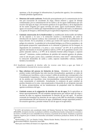 oportuna, a fin de proteger la infraestructura, la producción agraria y los ecosistemas,
           evitando pérdidas significativas.

      •    Deterioro del medio ambiente. Producido principalmente por la contaminación de los
           ríos por evacuación de excedentes de riego, relaves mineros y aguas de drenaje
           contaminadas; por la contaminación de los suelos y de las aguas subterráneas por uso
           excesivo del agua de riego y de insumos químicos en la agricultura; y de la degradación
           de los suelos irrigados por aguas servidas sin tratar, aguas excesivamente salinas y
           aguas con excesivos sólidos que impermeabilizan la superficie del suelo y lo deterioran,
           y la quema de bosques y deforestación por la agricultura migratoria y la tala ilegal.

      •    Limitada conservación de la biodiversidad. La modificación desfavorable del hábitat
           de las especies y la caza o la extracción excesiva o incontrolada, así como la
           introducción de especies exóticas, han ocasionado la reducción de las poblaciones de
           fauna silvestre. En la actualidad, se estima que existen 221 especies amenazadas y en
                                 .
           peligro de extinción. La pérdida de la diversidad biológica en el Perú es paulatina y de
           preocupante proporción, especialmente en lo referente al deterioro de los bosques, la
                                                                         18
           degradación de ecosistemas y la pesca y caza excesivas (el 65% de la producción
           agrícola está basada en recursos genéticos nativos, el 95% de la ganadería recurre a los
           pastos naturales nativos, y el 99% de la industria forestal utiliza bosques y especies
                   19
           nativas) . Asimismo, existen problemas de pérdida del material genético de plantas
                                                                                   20
           como la uña de gato, yacón, maca, camélidos silvestres, entre otros . Adicionalmente,
           la extracción desmedida de caoba y cedro, especies maderables valiosas, también
           tienden a la extinción.

(b.2) Insuficiente asignación de derechos sobre los recursos como tierra y agua que limita el
     aprovechamiento racional de los recursos naturales.

      •    Baja cobertura del proceso de titulación de tierras. Alrededor de 2 millones de
           predios rurales individuales han sido inscritos (formalizados), quedando un saldo de
           1.4 millones por inscribirse, a esto se suman 1 millón de predios que corresponden a las
           Comunidades Campesinas y Nativas. Asimismo, por razones de herencia el universo
           de los predios por inscribirse viene incrementándose sustancialmente y con ello se
           viene aumentando el minifundio. Actualmente, la existencia de gran cantidad de
           predios titulados en la costa, viene propiciando el desarrollo de un incipiente mercado
           de tierras, promoviéndose así las transferencias de propiedad entre los diferentes
           agentes económicos del agro.

      •    Limitado avance en la asignación de derechos de uso de agua. En la agricultura se
           tienen aproximadamente 790 mil unidades agropecuarias que utilizan agua de riego y
           muchas de ellas no registran formalmente su derecho de uso del agua. El proceso
           avanzado de formalizar los derechos de uso agua al año 2007 ha alcanzado a entregar
           aproximadamente 245 mil licencias de agua, posibilitando otorgar seguridad jurídica a
           los usuarios agrícolas y permitir ordenar el uso de agua en la agricultura.



18
  El 12.9% del territorio está considerado dentro del Sistema Nacional de Áreas Naturales Protegidas
(SINANPE). Al interior de éstas se producen conflictos con poblaciones locales, incluyendo en ocasiones a
las CCCC y CCNN por el uso sostenible de los recursos y la posición de las tierras. Asimismo, se generan
impactos negativos por el intento de desarrollar actividades económicas productivas dentro de las áreas
reservadas.
19
  Biodiversidad y TLC con Estados Unidos. Marina Rosales Benítez, Dirección de Conservación de la
Biodiversidad-INRENA. Exposición, Junio 2006.
20
     Bases para una Política de Estado en la Agricultura. MINAG, 2004.


                                                                                                     19
 