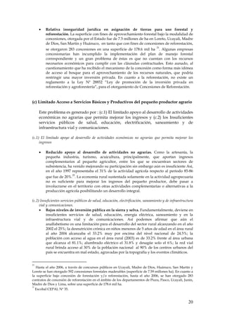 •   Relativa inseguridad jurídica en asignación de tierras para uso forestal y
         reforestación. La superficie con fines de aprovechamiento forestal bajo la modalidad de
         concesiones, otorgada por el Estado fue de 7.5 millones de ha en Loreto, Ucayali, Madre
         de Dios, San Martin y Huánuco, en tanto que con fines de concesiones de reforestación,
                                                                                    21
         se otorgaron 283 concesiones en una superficie de 178.6 mil ha . Algunas empresas
         concesionarias han incumplido la implementación del plan de manejo forestal
         correspondiente y un gran problema de éstas es que no cuentan con los recursos
         necesarios económicos para cumplir con las cláusulas contractuales. Esto aunado, al
         cuestionamiento que ha recibido el mecanismo de la concesión como forma más idónea
         de acceso al bosque para el aprovechamiento de los recursos naturales, que podría
         restringir una mayor inversión privada. En cuanto a la reforestación, no existe un
         reglamento a la Ley Nº 28852 “Ley de promoción de la inversión privada en
         reforestación y agroforestería”, para el otorgamiento de Concesiones de Reforestación.



(c) Limitado Acceso a Servicios Básicos y Productivos del pequeño productor agrario

     Este problema es generado por : (c.1) El limitado apoyo al desarrollo de actividades
     económicas no agrarias que permita mejorar los ingresos y (c.2) los Insuficientes
     servicios públicos de salud, educación, electrificación, saneamiento y de
     infraestructura vial y comunicaciones.

(c.1) El limitado apoyo al desarrollo de actividades económicas no agrarias que permita mejorar los
     ingresos

     •   Reducido apoyo al desarrollo de actividades no agrarias. Como la artesanía, la
         pequeña industria, turismo, acuicultura, principalmente, que aportan ingresos
         complementarios al pequeño agricultor, entre los que se encuentran sectores de
         subsistencia, ha venido mejorando su participación sin embargo aún es insuficiente Así,
         en el año 1997 representaba el 31% de la actividad agrícola respecto al período 85-86
                           22
         que fue de 20%. . La economía rural sustentada solamente en la actividad agropecuaria
         no es suficiente para mejorar los ingresos del pequeño productor, debe pasar a
         involucrarse en el territorio con otras actividades complementarias o alternativas a la
         producción agrícola posibilitando un desarrollo integral.

(c.2) Insuficientes servicios públicos de salud, educación, electrificación, saneamiento y de infraestructura
     vial y comunicaciones.
     • Bajos niveles de inversión pública en la sierra y selva. Fundamentalmente, deviene en
          insuficientes servicios de salud, educación, energía eléctrica, saneamiento y en la
          infraestructura vial y de comunicaciones. Así podemos afirmar que aún el
          analfabetismo es una limitación para el desarrollo del sector rural alcanzando en el año
          2002 el 25%; la desnutrición crónica en niños menores de 5 años de edad en el área rural
          al año 2004 alcanzaba el 33.2% muy por encima del nivel nacional de 24.5%; la
          población con acceso al agua en el área rural (2003) es de 33.2% frente al área urbana
          que alcanza el 81.1%; alumbrado eléctrico el 31.8% y desagüe solo el 6%; la red vial
          rural brinda acceso al 30% de la población nacional al 90% de los centros urbanos del
          país se encuentra en mal estado, agravadas por la topografía y los eventos climáticos.


21
   Hasta el año 2006, a través de concursos públicos en Ucayali, Madre de Dios, Huánuco, San Martín y
Loreto se han otorgado 592 concesiones forestales maderables (superficie de 7.59 millones ha). En cuanto a
la superficie bajo concesión de forestación y/o reforestación, hasta el año 2006, se han otorgado 283
contratos de concesión de reforestación en el ámbito de los departamentos de Piura, Pasco, Ucayali, Junín,
Madre de Dios y Lima, sobre una superficie de 178.6 mil ha.
22
   Escobal CEPAL Nº 35.


                                                                                                         20
 