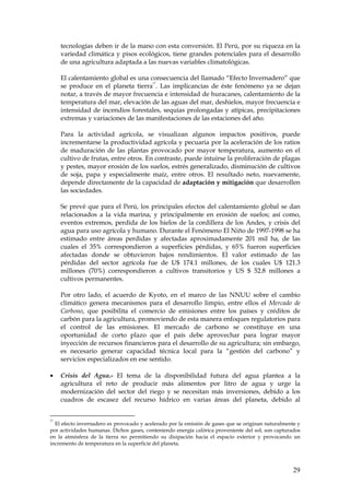 tecnologías deben ir de la mano con esta conversión. El Perú, por su riqueza en la
     variedad climática y pisos ecológicos, tiene grandes potenciales para el desarrollo
     de una agricultura adaptada a las nuevas variables climatológicas.

     El calentamiento global es una consecuencia del llamado “Efecto Invernadero” que
                                     27
     se produce en el planeta tierra . Las implicancias de éste fenómeno ya se dejan
     notar, a través de mayor frecuencia e intensidad de huracanes, calentamiento de la
     temperatura del mar, elevación de las aguas del mar, deshielos, mayor frecuencia e
     intensidad de incendios forestales, sequías prolongadas y atípicas, precipitaciones
     extremas y variaciones de las manifestaciones de las estaciones del año.

     Para la actividad agrícola, se visualizan algunos impactos positivos, puede
     incrementarse la productividad agrícola y pecuaria por la aceleración de los ratios
     de maduración de las plantas provocado por mayor temperatura, aumento en el
     cultivo de frutas, entre otros. En contraste, puede intuirse la proliferación de plagas
     y pestes, mayor erosión de los suelos, estrés generalizado, disminución de cultivos
     de soja, papa y especialmente maíz, entre otros. El resultado neto, nuevamente,
     depende directamente de la capacidad de adaptación y mitigación que desarrollen
     las sociedades.

     Se prevé que para el Perú, los principales efectos del calentamiento global se dan
     relacionados a la vida marina, y principalmente en erosión de suelos; así como,
     eventos extremos, perdida de los hielos de la cordillera de los Andes, y crisis del
     agua para uso agrícola y humano. Durante el Fenómeno El Niño de 1997-1998 se ha
     estimado entre áreas perdidas y afectadas aproximadamente 201 mil ha, de las
     cuales el 35% correspondieron a superficies pérdidas, y 65% fueron superficies
     afectadas donde se obtuvieron bajos rendimientos. El valor estimado de las
     pérdidas del sector agrícola fue de U$ 174.1 millones, de los cuales U$ 121.3
     millones (70%) correspondieron a cultivos transitorios y US $ 52.8 millones a
     cultivos permanentes.

     Por otro lado, el acuerdo de Kyoto, en el marco de las NNUU sobre el cambio
     climático genera mecanismos para el desarrollo limpio, entre ellos el Mercado de
     Carbono, que posibilita el comercio de emisiones entre los países y créditos de
     carbón para la agricultura, promoviendo de esta manera enfoques regulatorios para
     el control de las emisiones. El mercado de carbono se constituye en una
     oportunidad de corto plazo que el país debe aprovechar para lograr mayor
     inyección de recursos financieros para el desarrollo de su agricultura; sin embargo,
     es necesario generar capacidad técnica local para la “gestión del carbono” y
     servicios especializados en ese sentido.

•    Crisis del Agua.- El tema de la disponibilidad futura del agua plantea a la
     agricultura el reto de producir más alimentos por litro de agua y urge la
     modernización del sector del riego y se necesitan más inversiones, debido a los
     cuadros de escasez del recurso hídrico en varias áreas del planeta, debido al


27
  El efecto invernadero es provocado y acelerado por la emisión de gases que se originan naturalmente y
por actividades humanas. Dichos gases, conteniendo energía calórica proveniente del sol, son capturados
en la atmósfera de la tierra no permitiendo su disipación hacia el espacio exterior y provocando un
incremento de temperatura en la superficie del planeta.




                                                                                                    29
 