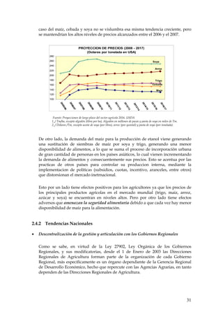 caso del maíz, cebada y soya no se vislumbra esa misma tendencia creciente, pero
    se mantendrían los altos niveles de precios alcanzados entre el 2006 y el 2007.


                                       PROYECCION DE PRECIOS (2008 - 2017)
                                           (Dolares por tonelada en USA)
          280
          260                                                                                                                   Soya
          240
                                                                                                                                   Arroz
          220
          200
          180                                                                                                                      Trigo
          160                                                                                                                  Cebada

          140                                                                                                                       Maíz
          120
          100
                 20


                            20


                                       20


                                                  20


                                                             20


                                                                        20


                                                                                   20




                                                                                                                   20


                                                                                                                              20
                                                                                              20




                                                                                                                                         20
                                                                                                         20
                    05


                               06


                                          07


                                                     08


                                                                09


                                                                           10


                                                                                      11




                                                                                                                      14


                                                                                                                                 15
                                                                                                 12




                                                                                                                                            16
                                                                                                           13
                      /06


                                 /07


                                            /08


                                                       /09


                                                                  /10


                                                                             /11


                                                                                        /12




                                                                                                                        /15


                                                                                                                                   /16
                                                                                                   /13




                                                                                                                                              /17
                                                                                                              /1
                                                                                                              4
            Fuente: Proyecciones de largo plazo del sector agrícola 2016. USDA
           1_/ Tm/ha, excepto algodón (libra por ha), Algodón en millones de pacas y pasta de soya en miles de Tm.
           2_/ Dólares /Tm, excepto aceite de soya (por libra), arroz (por quintal) y pasta de soya (por tonelada).



    De otro lado, la demanda del maíz para la producción de etanol viene generando
    una sustitución de siembras de maíz por soya y trigo, generando una menor
    disponibilidad de alimentos, a lo que se suma el proceso de incorporación urbana
    de gran cantidad de personas en los países asiáticos, lo cual vienen incrementando
    la demanda de alimentos y consecuentemente sus precios. Esto se acentua por las
    practicas de otros países para controlar su produccion interna, mediante la
    implementacion de politicas (subsidios, cuotas, incentivo, aranceles, entre otros)
    que distorsionan el mercado inetrnacional.


    Esto por un lado tiene efectos positivos para los agricultores ya que los precios de
    los principales productos agrícolas en el mercado mundial (trigo, maíz, arroz,
    azúcar y soya) se encuentran en niveles altos. Pero por otro lado tiene efectos
    adversos que amenazan la seguridad alimentaria debido a que cada vez hay menor
    disponibilidad de maíz para la alimentación.


2.4.2 Tendencias Nacionales

•   Descentralización de la gestión y articulación con los Gobiernos Regionales


    Como se sabe, en virtud de la Ley 27902, Ley Orgánica de los Gobiernos
    Regionales, y sus modificatorias, desde el 1 de Enero de 2003 las Direcciones
    Regionales de Agricultura forman parte de la organización de cada Gobierno
    Regional, más específicamente es un órgano dependiente de la Gerencia Regional
    de Desarrollo Económico, hecho que repercute con las Agencias Agrarias, en tanto
    dependen de las Direcciones Regionales de Agricultura.




                                                                                                                                                    31
 