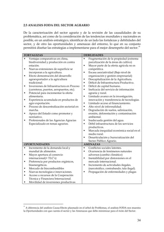 2.5 ANALISIS FODA DEL SECTOR AGRARIO

De la caracterización del sector agrario y de la revisión de las causalidades de su
problemática, así como de la consideración de las tendencias mundiales y nacionales es
posible, en un análisis estratégico, identificar de un lado las fortalezas y debilidades del
sector, y de otro las oportunidades y amenazas del entorno, lo que en su conjunto
                                                                                          33
permitirá diseñar las estrategias a implementarse para el mejor desempeño del sector.

FORTALEZAS                                           DEBILIDADES
   Ventajas comparativas en clima,                      Fragmentación de la propiedad (extrema
   biodiversidad y producción en contra                 parcelización de la áreas de cultivo)
   estación.                                            Mayor parte de la oferta agrícola no es
   Nuevas extensiones de superficie se                  competitiva.
   incorporan a la agricultura.                         Escasa asociatividad (Bajo nivel de
   Efecto demostración del desarrollo                   organización y gestión empresarial)
   agroexportador a la agricultura                      Descapitalización de la Agricultura.
   tradicional.                                         Déficit de Infraestructura Productiva.
   Inversiones de Infraestructura en Proceso            Déficit de capital humano.
   (carreteras, puertos, aeropuertos, etc).             Ineficacia del servicio de información
   Potencial para incrementar la oferta                 agraria y rural.
   alimentaria.                                         Limitado avance en la investigación,
   Experiencia acumulada en productos de                innovación y transferencia de tecnologías.
   agro exportación.                                    Limitado acceso al financiamiento.
   Proceso de descentralización sectorial en            Alto nivel de informalidad.
   marcha.                                              Degradación de suelos, salinización,
   Apoyo del Estado como promotor y                     erosión, deforestación y contaminación
   normativo.                                           ambiental.
   Profesionales de las Agencias Agracias               Inadecuada gestión del agua.
   Especializado en temas agrarios.                     Débil infraestructura de los servicios
                                                        productivos.
                                                        Marcada inequidad económica social en el
                                                        medio rural.
                                                        Desarticulación y burocratización del
                                                        Sector Público Agrario.
OPORTUNIDADES                                        AMENAZAS
  Incremento de la demanda local y                      Conflictos sociales latentes.
  mundial de alimentos.                                 Ocurrencia de fenómenos naturales
  Mayor apertura al comercio                            adversos (cambio climático)
  internacional(+ TLC’s)                                Inestabilidad por distorsiones en el
  Preferencia por productos orgánicos,                  mercado internacional.
  bioenergéticos.                                       Incremento de actividades ilegales.
  Mercado de biocombustibles                            (narcotráfico, contrabando, tala ilegal).
  Nuevas tecnologías e innovaciones.                    Propagación de enfermedades y plagas
  Acceso a recursos de la Cooperación
  Técnica y Financiera Internacional.
  Movilidad de inversiones productivas




33
  A diferencia del análisis Causa-Efecto plasmado en el árbol de Problemas, el análisis FODA nos muestra
la Oportunidades con que cuenta el sector y las Amenazas que debe minimizar para el éxito del Sector.


                                                                                                     34
 