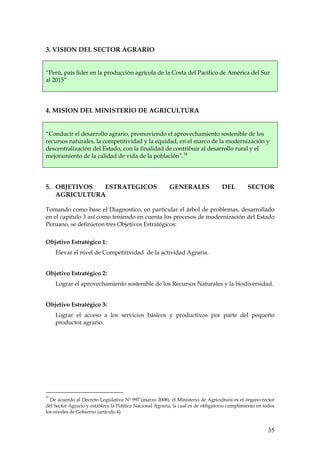 3. VISION DEL SECTOR AGRARIO


“Perú, país líder en la producción agrícola de la Costa del Pacifico de América del Sur
al 2015”




4. MISION DEL MINISTERIO DE AGRICULTURA


“Conducir el desarrollo agrario, promoviendo el aprovechamiento sostenible de los
recursos naturales, la competitividad y la equidad, en el marco de la modernización y
descentralización del Estado, con la finalidad de contribuir al desarrollo rural y el
mejoramiento de la calidad de vida de la población”.34




5. OBJETIVOS  ESTRATEGICOS                                GENERALES                DEL         SECTOR
   AGRICULTURA

Tomando como base el Diagnostico, en particular el árbol de problemas, desarrollado
en el capitulo 3 así como teniendo en cuenta los procesos de modernización del Estado
Peruano, se definieron tres Objetivos Estratégicos:

Objetivo Estratégico 1:
     Elevar el nivel de Competitividad de la actividad Agraria.


Objetivo Estratégico 2:
     Lograr el aprovechamiento sostenible de los Recursos Naturales y la biodiversidad.


Objetivo Estratégico 3:
     Lograr el acceso a los servicios básicos y productivos por parte del pequeño
     productor agrario.




34
  De acuerdo al Decreto Legislativo Nº 997 (marzo 2008), el Ministerio de Agricultura es el órgano rector
del Sector Agrario y establece la Política Nacional Agraria, la cual es de obligatorio cumplimiento en todos
los niveles de Gobierno (artículo 4).


                                                                                                        35
 
